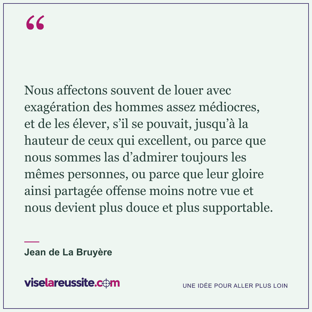 « Nous affectons souvent de louer avec exagération des hommes assez médiocres, et de les élever, s’il se pouvait, jusqu’à la hauteur de ceux qui excellent, ou parce que nous sommes las d’admirer toujours les mêmes personnes, ou parce que leur gloire ainsi partagée offense moins notre vue et nous devient plus douce et plus supportable. » — Jean de La Bruyère — Vise la Réussite