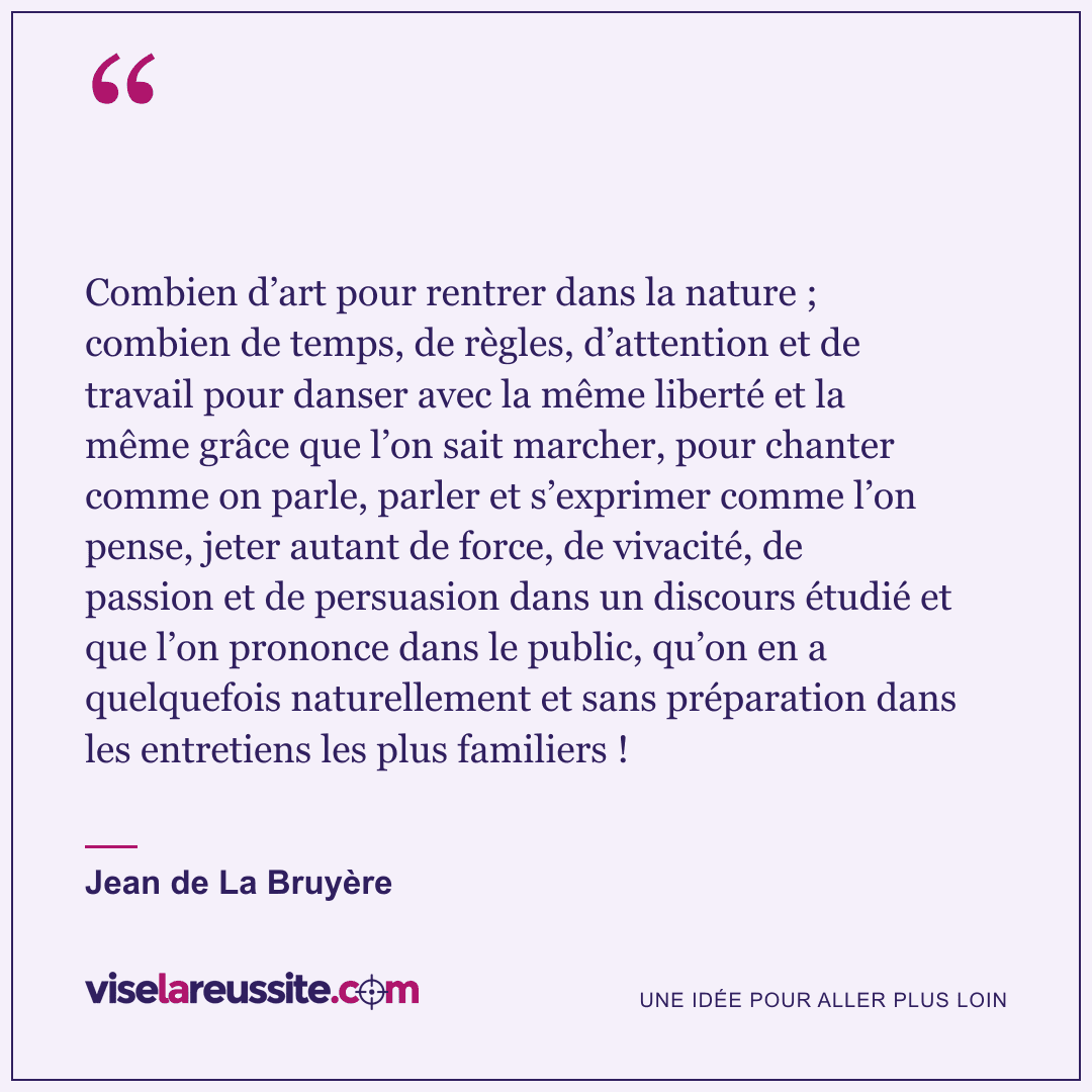 « Combien d’art pour rentrer dans la nature ; combien de temps, de règles, d’attention et de travail pour danser avec la même liberté et la même grâce que l’on sait marcher, pour chanter comme on parle, parler et s’exprimer comme l’on pense, jeter autant de force, de vivacité, de passion et de persuasion dans un discours étudié et que l’on prononce dans le public, qu’on en a quelquefois naturellement et sans préparation dans les entretiens les plus familiers ! » — Jean de La Bruyère — Vise la Réussite