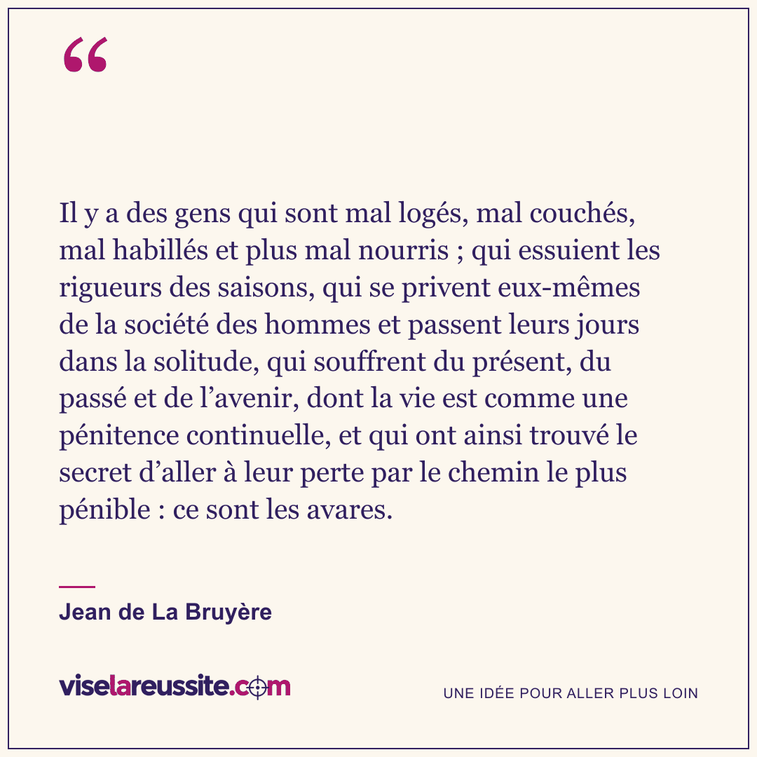 « Il y a des gens qui sont mal logés, mal couchés, mal habillés et plus mal nourris ; qui essuient les rigueurs des saisons, qui se privent eux-mêmes de la société des hommes et passent leurs jours dans la solitude, qui souffrent du présent, du passé et de l’avenir, dont la vie est comme une pénitence continuelle, et qui ont ainsi trouvé le secret d’aller à leur perte par le chemin le plus pénible : ce sont les avares. » — Jean de La Bruyère — Vise la Réussite