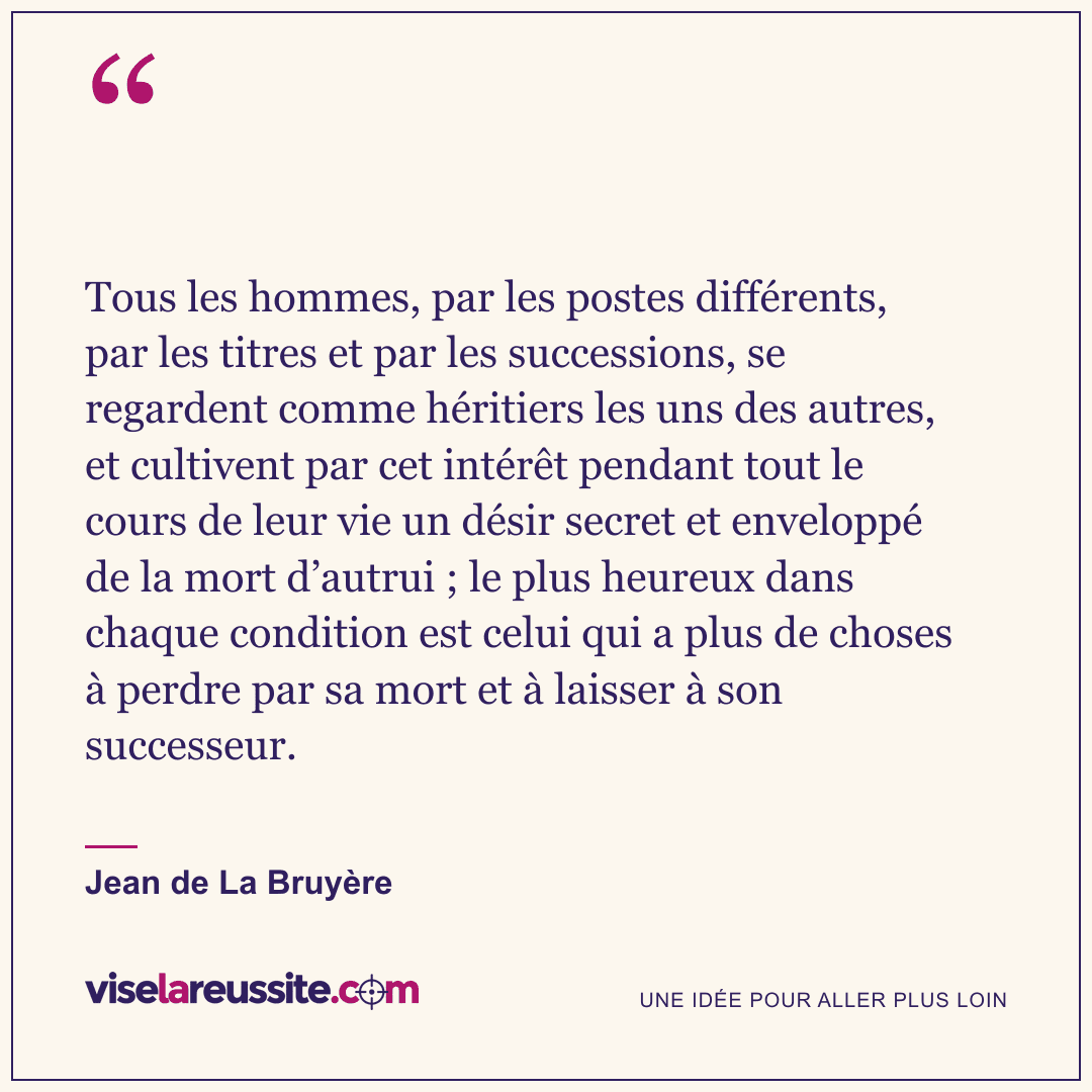 « Tous les hommes, par les postes différents, par les titres et par les successions, se regardent comme héritiers les uns des autres, et cultivent par cet intérêt pendant tout le cours de leur vie un désir secret et enveloppé de la mort d’autrui ; le plus heureux dans chaque condition est celui qui a plus de choses à perdre par sa mort et à laisser à son successeur. » — Jean de La Bruyère — Vise la Réussite