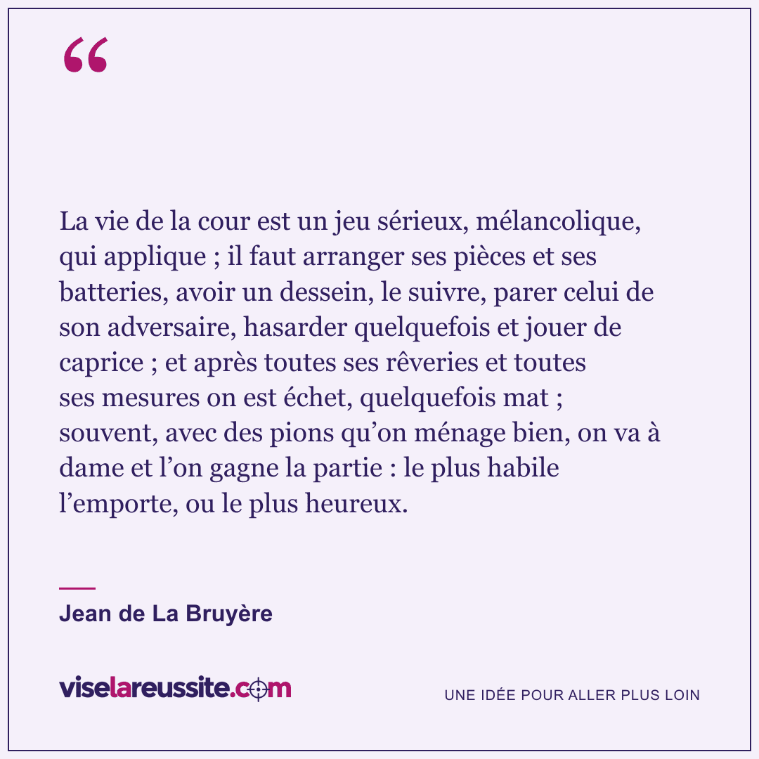 « La vie de la cour est un jeu sérieux, mélancolique, qui applique ; il faut arranger ses pièces et ses batteries, avoir un dessein, le suivre, parer celui de son adversaire, hasarder quelquefois et jouer de caprice ; et après toutes ses rêveries et toutes ses mesures on est échet, quelquefois mat ; souvent, avec des pions qu’on ménage bien, on va à dame et l’on gagne la partie : le plus habile l’emporte, ou le plus heureux. » — Jean de La Bruyère — Vise la Réussite