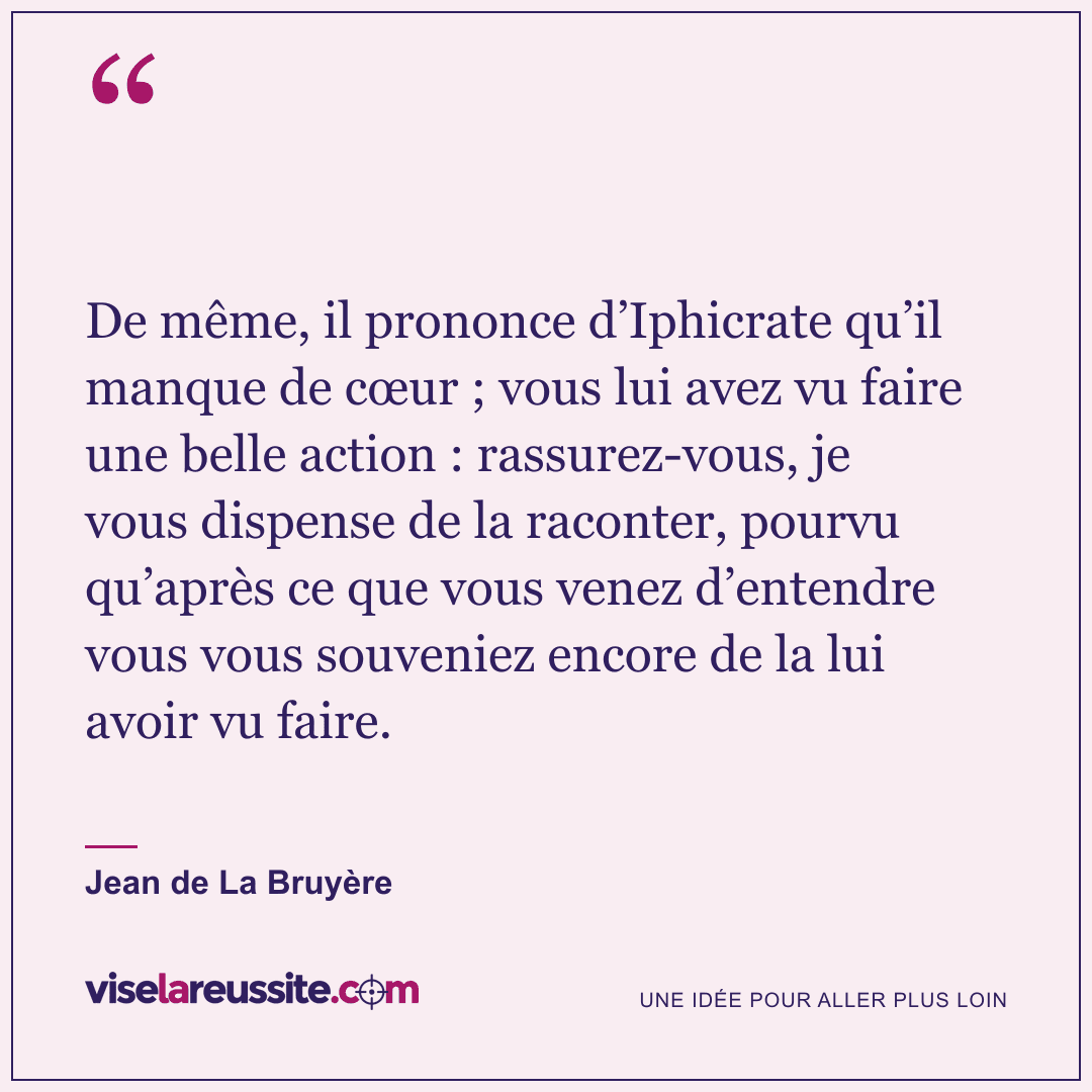 « De même, il prononce d’Iphicrate qu’il manque de cœur ; vous lui avez vu faire une belle action : rassurez-vous, je vous dispense de la raconter, pourvu qu’après ce que vous venez d’entendre vous vous souveniez encore de la lui avoir vu faire. » — Jean de La Bruyère — Vise la Réussite