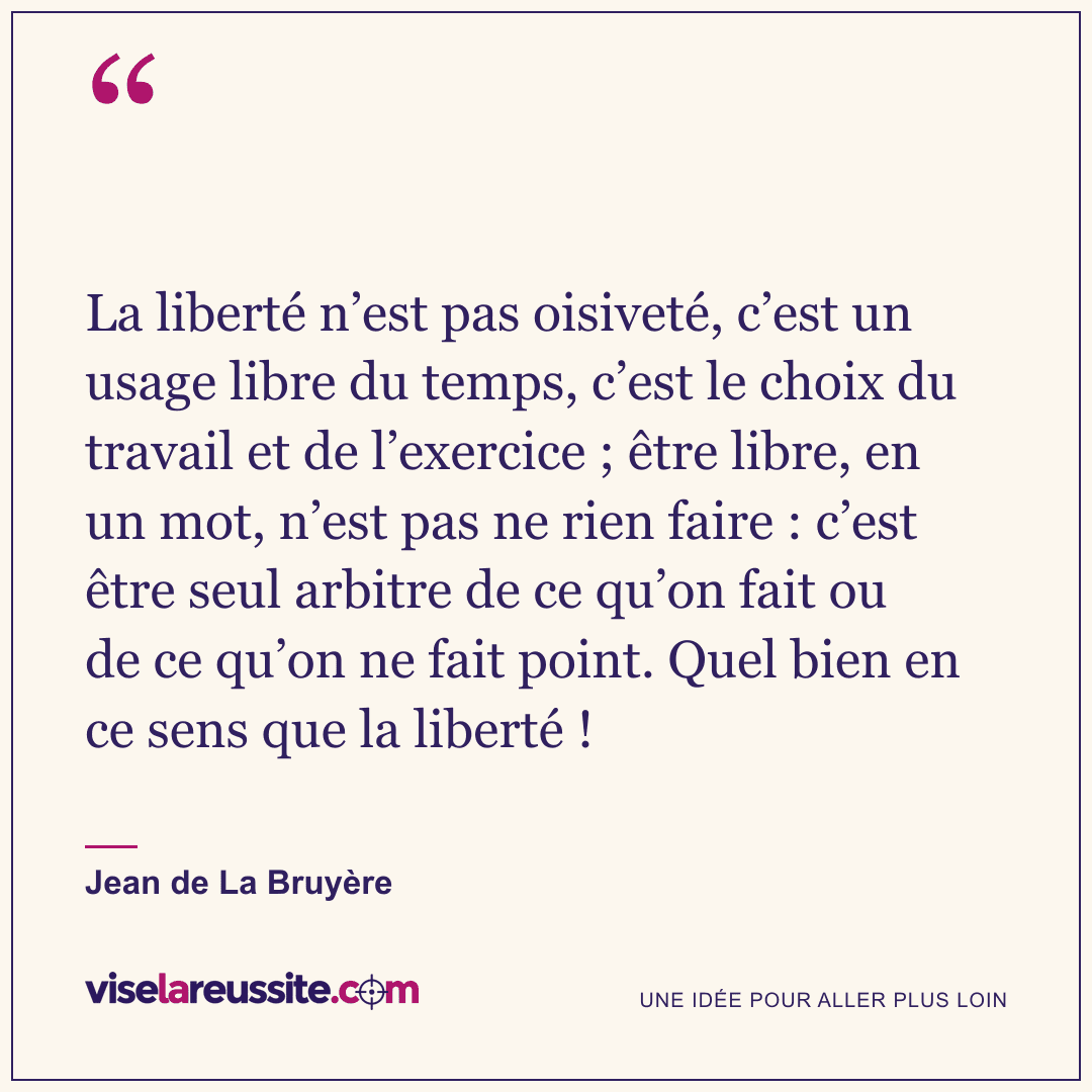 « La liberté n’est pas oisiveté, c’est un usage libre du temps, c’est le choix du travail et de l’exercice ; être libre, en un mot, n’est pas ne rien faire : c’est être seul arbitre de ce qu’on fait ou de ce qu’on ne fait point. Quel bien en ce sens que la liberté ! » — Jean de La Bruyère — Vise la Réussite