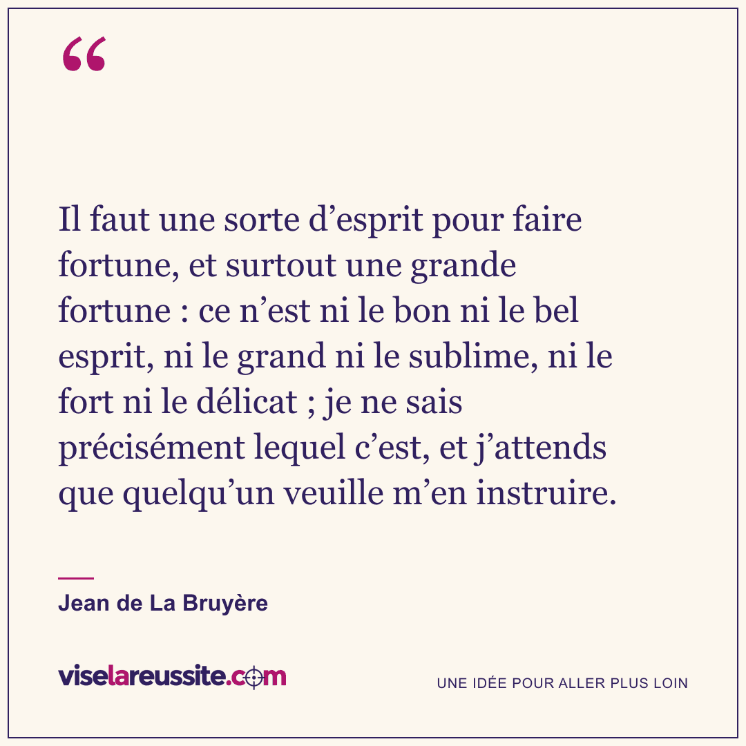 « Il faut une sorte d’esprit pour faire fortune, et surtout une grande fortune : ce n’est ni le bon ni le bel esprit, ni le grand ni le sublime, ni le fort ni le délicat ; je ne sais précisément lequel c’est, et j’attends que quelqu’un veuille m’en instruire. » — Jean de La Bruyère — Vise la Réussite
