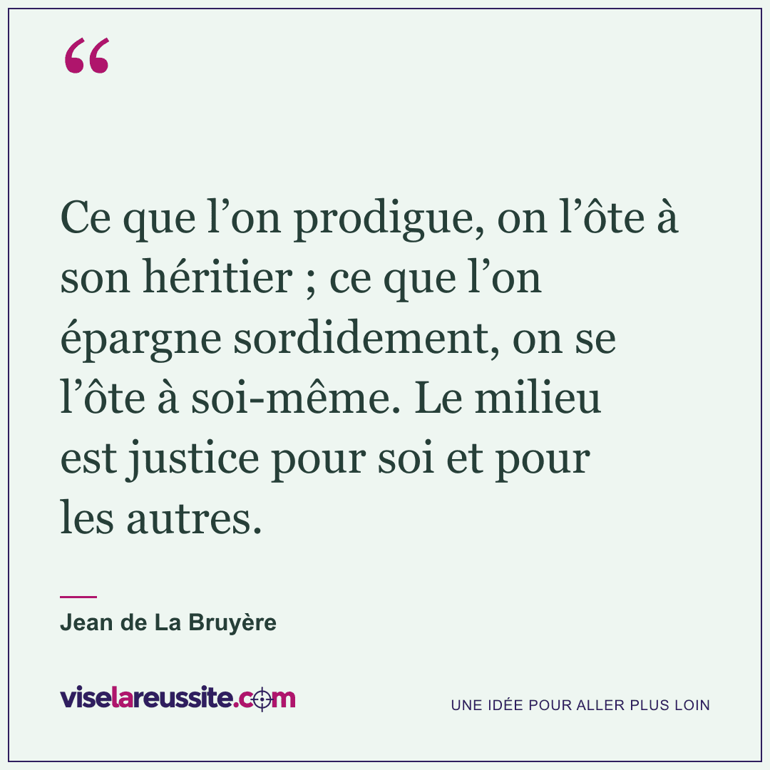 « Ce que l’on prodigue, on l’ôte à son héritier ; ce que l’on épargne sordidement, on se l’ôte à soi-même. Le milieu est justice pour soi et pour les autres. » — Jean de La Bruyère — Vise la Réussite