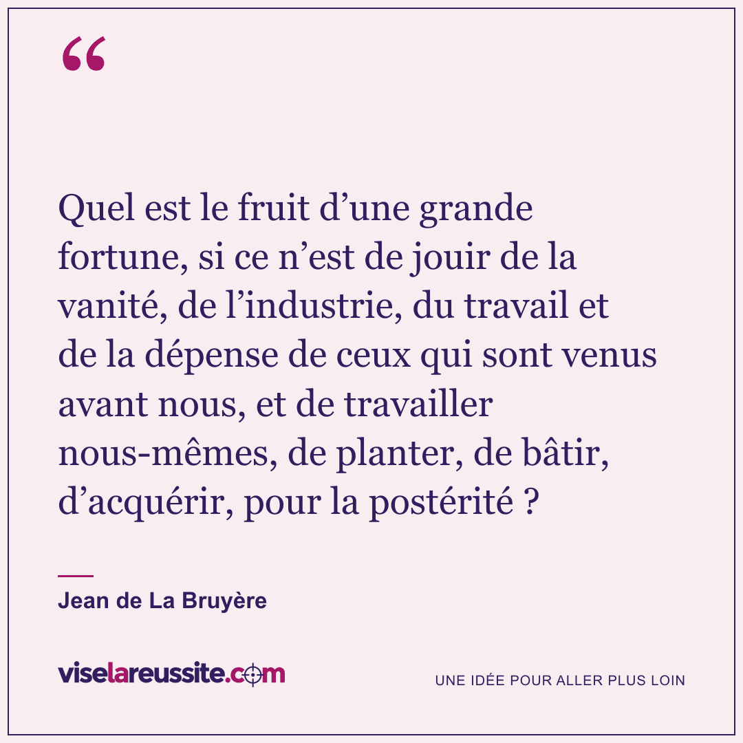 « Quel est le fruit d’une grande fortune, si ce n’est de jouir de la vanité, de l’industrie, du travail et de la dépense de ceux qui sont venus avant nous, et de travailler nous-mêmes, de planter, de bâtir, d’acquérir, pour la postérité ? » — Jean de La Bruyère — Vise la Réussite