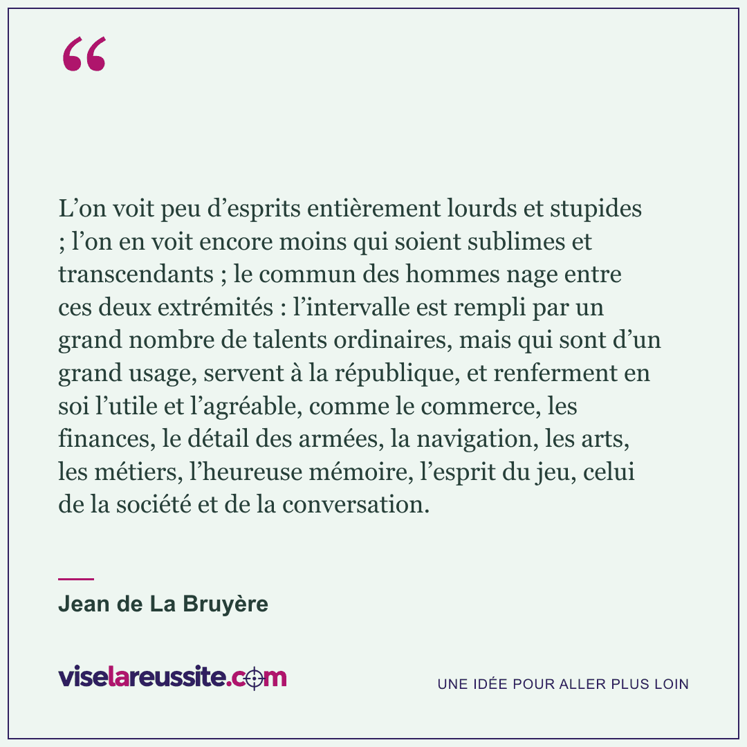 « L’on voit peu d’esprits entièrement lourds et stupides ; l’on en voit encore moins qui soient sublimes et transcendants ; le commun des hommes nage entre ces deux extrémités : l’intervalle est rempli par un grand nombre de talents ordinaires, mais qui sont d’un grand usage, servent à la république, et renferment en soi l’utile et l’agréable, comme le commerce, les finances, le détail des armées, la navigation, les arts, les métiers, l’heureuse mémoire, l’esprit du jeu, celui de la société et de la conversation. » — Jean de La Bruyère — Vise la Réussite