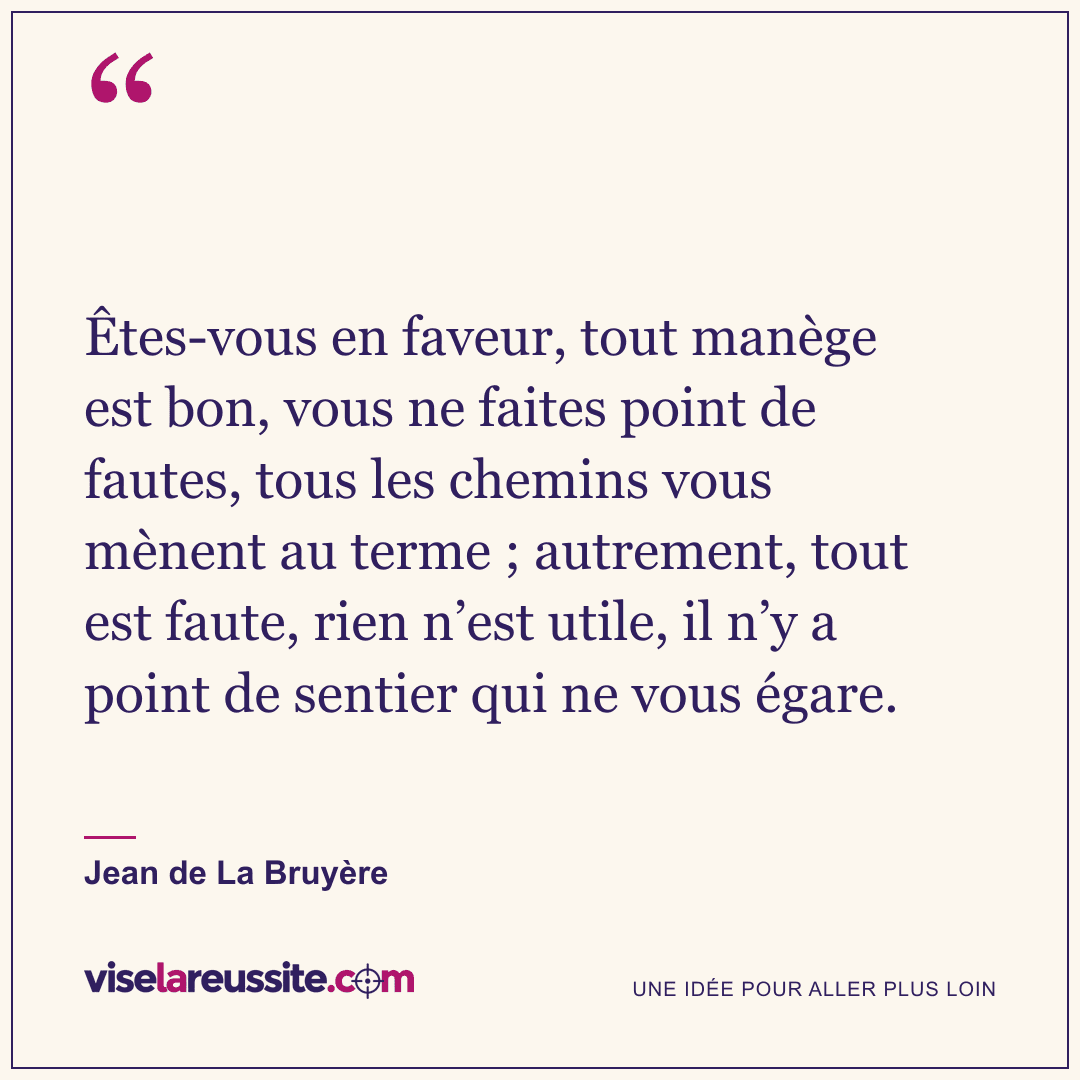 « Êtes-vous en faveur, tout manège est bon, vous ne faites point de fautes, tous les chemins vous mènent au terme ; autrement, tout est faute, rien n’est utile, il n’y a point de sentier qui ne vous égare. » — Jean de La Bruyère — Vise la Réussite