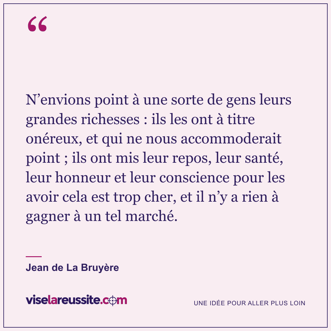 « N’envions point à une sorte de gens leurs grandes richesses : ils les ont à titre onéreux, et qui ne nous accommoderait point ; ils ont mis leur repos, leur santé, leur honneur et leur conscience pour les avoir cela est trop cher, et il n’y a rien à gagner à un tel marché. » — Jean de La Bruyère — Vise la Réussite