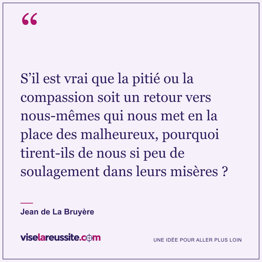 « S’il est vrai que la pitié ou la compassion soit un retour vers nous-mêmes qui nous met en la place des malheureux, pourquoi tirent-ils de nous si peu de soulagement dans leurs misères ? » — Jean de La Bruyère — Vise la Réussite