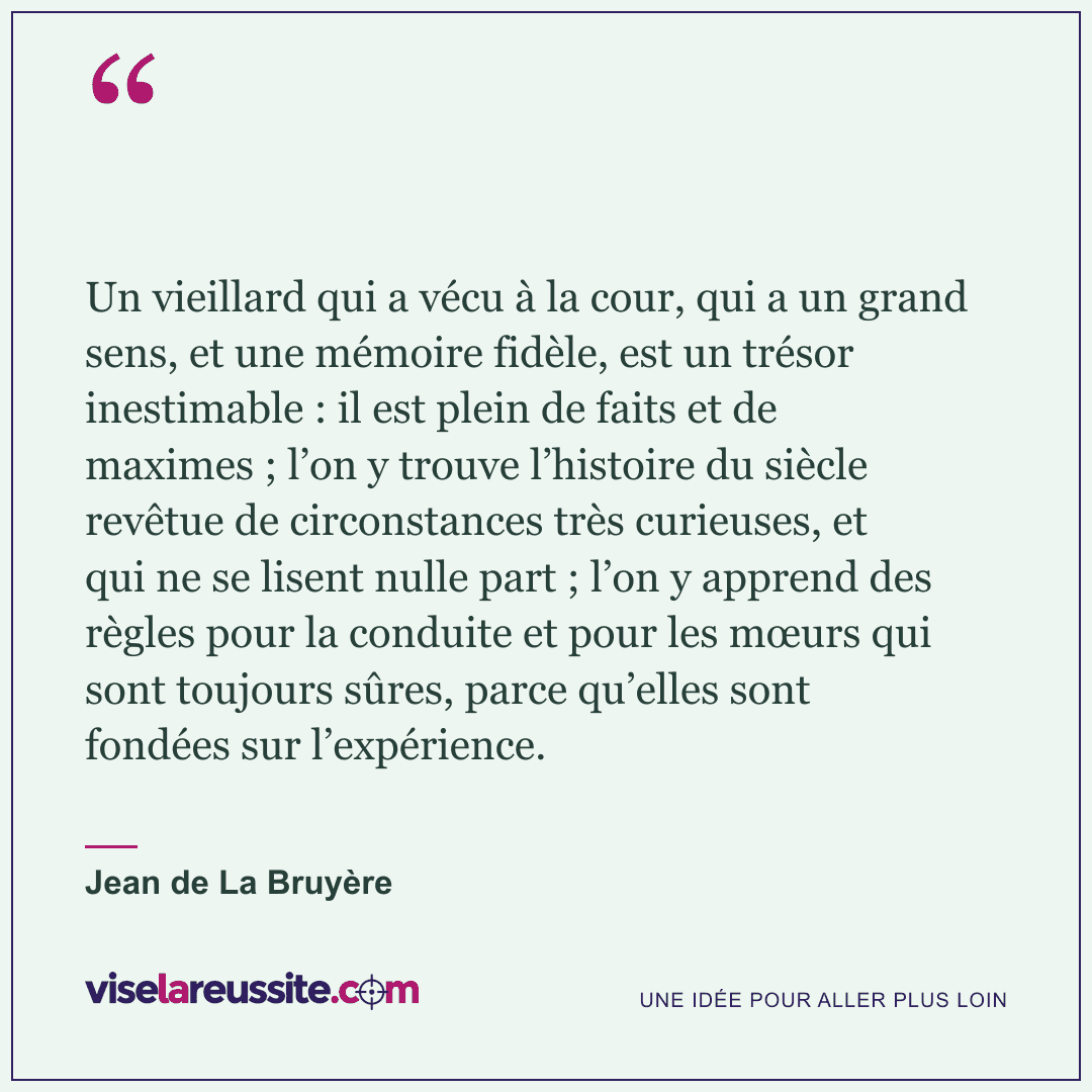 « Un vieillard qui a vécu à la cour, qui a un grand sens, et une mémoire fidèle, est un trésor inestimable : il est plein de faits et de maximes ; l’on y trouve l’histoire du siècle revêtue de circonstances très curieuses, et qui ne se lisent nulle part ; l’on y apprend des règles pour la conduite et pour les mœurs qui sont toujours sûres, parce qu’elles sont fondées sur l’expérience. » — Jean de La Bruyère — Vise la Réussite
