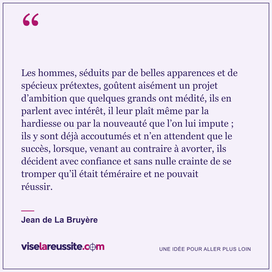 « Les hommes, séduits par de belles apparences et de spécieux prétextes, goûtent aisément un projet d’ambition que quelques grands ont médité, ils en parlent avec intérêt, il leur plaît même par la hardiesse ou par la nouveauté que l’on lui impute ; ils y sont déjà accoutumés et n’en attendent que le succès, lorsque, venant au contraire à avorter, ils décident avec confiance et sans nulle crainte de se tromper qu’il était téméraire et ne pouvait réussir. » — Jean de La Bruyère — Vise la Réussite