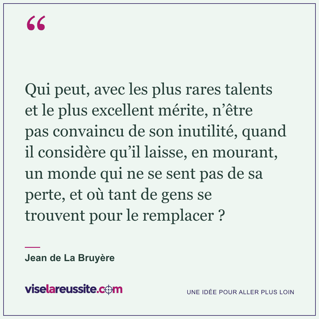 « Qui peut, avec les plus rares talents et le plus excellent mérite, n’être pas convaincu de son inutilité, quand il considère qu’il laisse, en mourant, un monde qui ne se sent pas de sa perte, et où tant de gens se trouvent pour le remplacer ? » — Jean de La Bruyère — Vise la Réussite