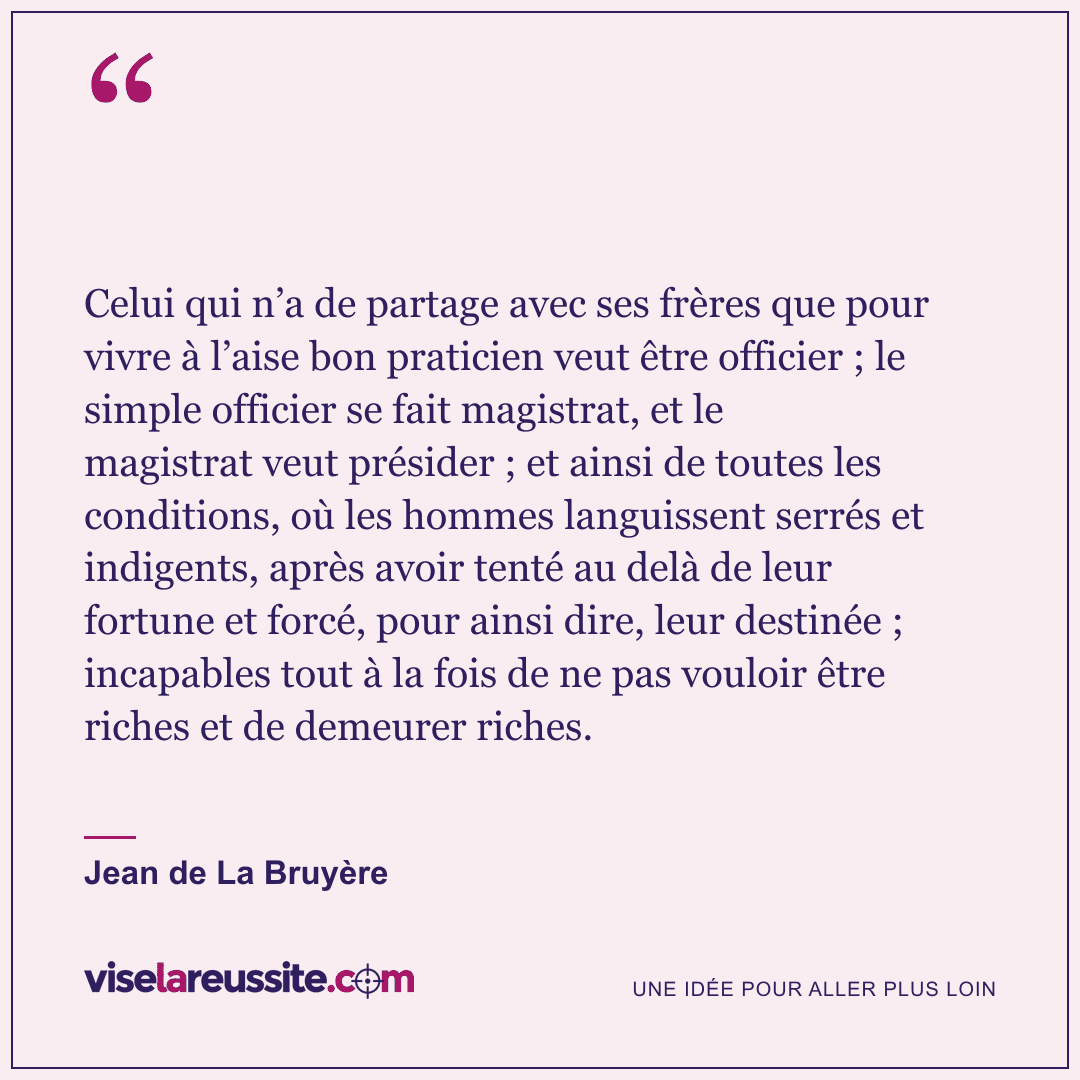 « Celui qui n’a de partage avec ses frères que pour vivre à l’aise bon praticien veut être officier ; le simple officier se fait magistrat, et le magistrat veut présider ; et ainsi de toutes les conditions, où les hommes languissent serrés et indigents, après avoir tenté au delà de leur fortune et forcé, pour ainsi dire, leur destinée ; incapables tout à la fois de ne pas vouloir être riches et de demeurer riches. » — Jean de La Bruyère — Vise la Réussite