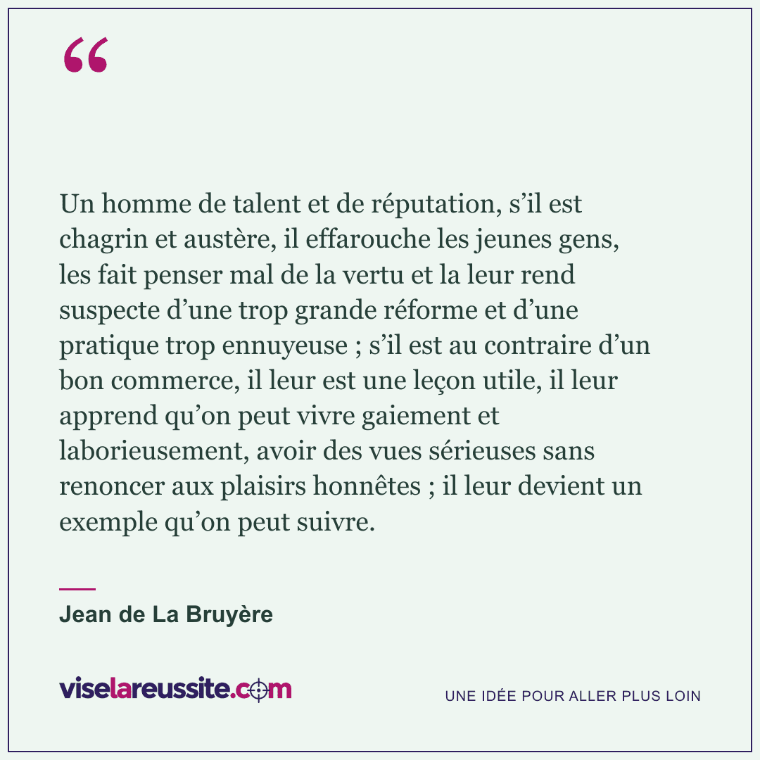« Un homme de talent et de réputation, s’il est chagrin et austère, il effarouche les jeunes gens, les fait penser mal de la vertu et la leur rend suspecte d’une trop grande réforme et d’une pratique trop ennuyeuse ; s’il est au contraire d’un bon commerce, il leur est une leçon utile, il leur apprend qu’on peut vivre gaiement et laborieusement, avoir des vues sérieuses sans renoncer aux plaisirs honnêtes ; il leur devient un exemple qu’on peut suivre. » — Jean de La Bruyère — Vise la Réussite