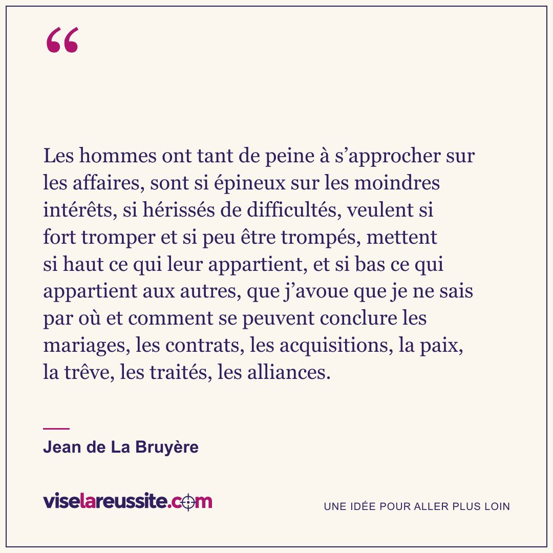 « Les hommes ont tant de peine à s’approcher sur les affaires, sont si épineux sur les moindres intérêts, si hérissés de difficultés, veulent si fort tromper et si peu être trompés, mettent si haut ce qui leur appartient, et si bas ce qui appartient aux autres, que j’avoue que je ne sais par où et comment se peuvent conclure les mariages, les contrats, les acquisitions, la paix, la trêve, les traités, les alliances. » — Jean de La Bruyère — Vise la Réussite