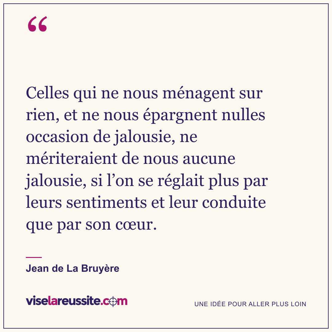 « Celles qui ne nous ménagent sur rien, et ne nous épargnent nulles occasion de jalousie, ne mériteraient de nous aucune jalousie, si l’on se réglait plus par leurs sentiments et leur conduite que par son cœur. » — Jean de La Bruyère — Vise la Réussite