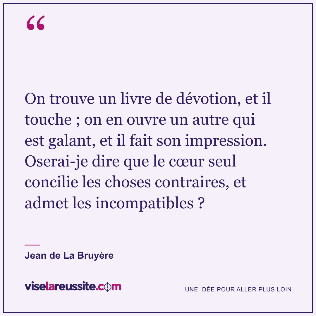 « On trouve un livre de dévotion, et il touche ; on en ouvre un autre qui est galant, et il fait son impression. Oserai-je dire que le cœur seul concilie les choses contraires, et admet les incompatibles ? » — Jean de La Bruyère — Vise la Réussite