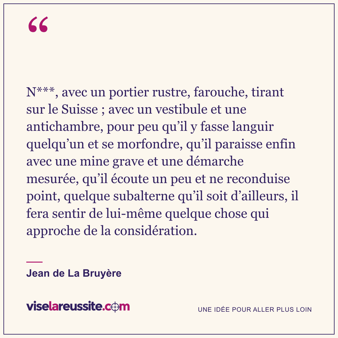 « N***, avec un portier rustre, farouche, tirant sur le Suisse ; avec un vestibule et une antichambre, pour peu qu’il y fasse languir quelqu’un et se morfondre, qu’il paraisse enfin avec une mine grave et une démarche mesurée, qu’il écoute un peu et ne reconduise point, quelque subalterne qu’il soit d’ailleurs, il fera sentir de lui-même quelque chose qui approche de la considération. » — Jean de La Bruyère — Vise la Réussite