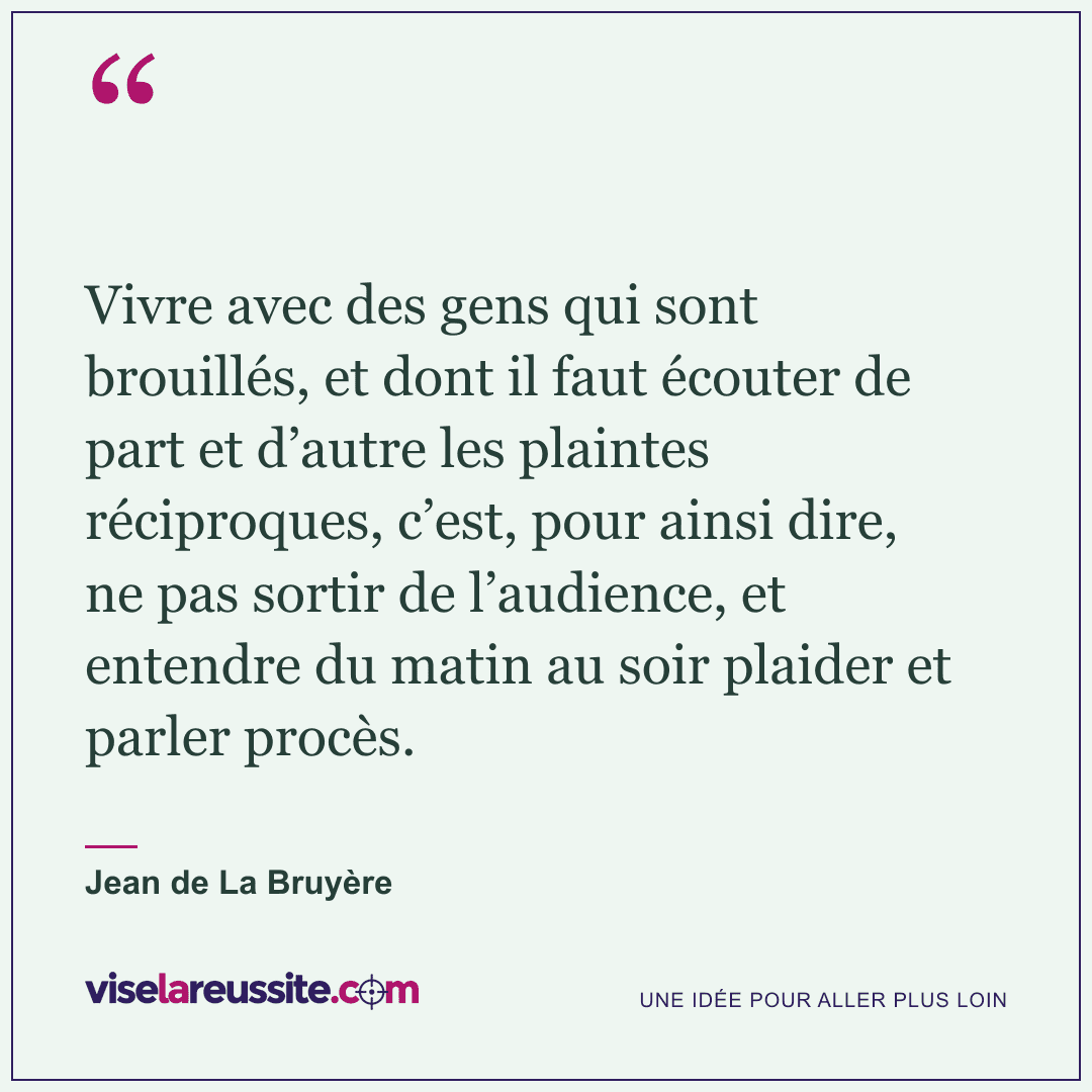 « Vivre avec des gens qui sont brouillés, et dont il faut écouter de part et d’autre les plaintes réciproques, c’est, pour ainsi dire, ne pas sortir de l’audience, et entendre du matin au soir plaider et parler procès. » — Jean de La Bruyère — Vise la Réussite