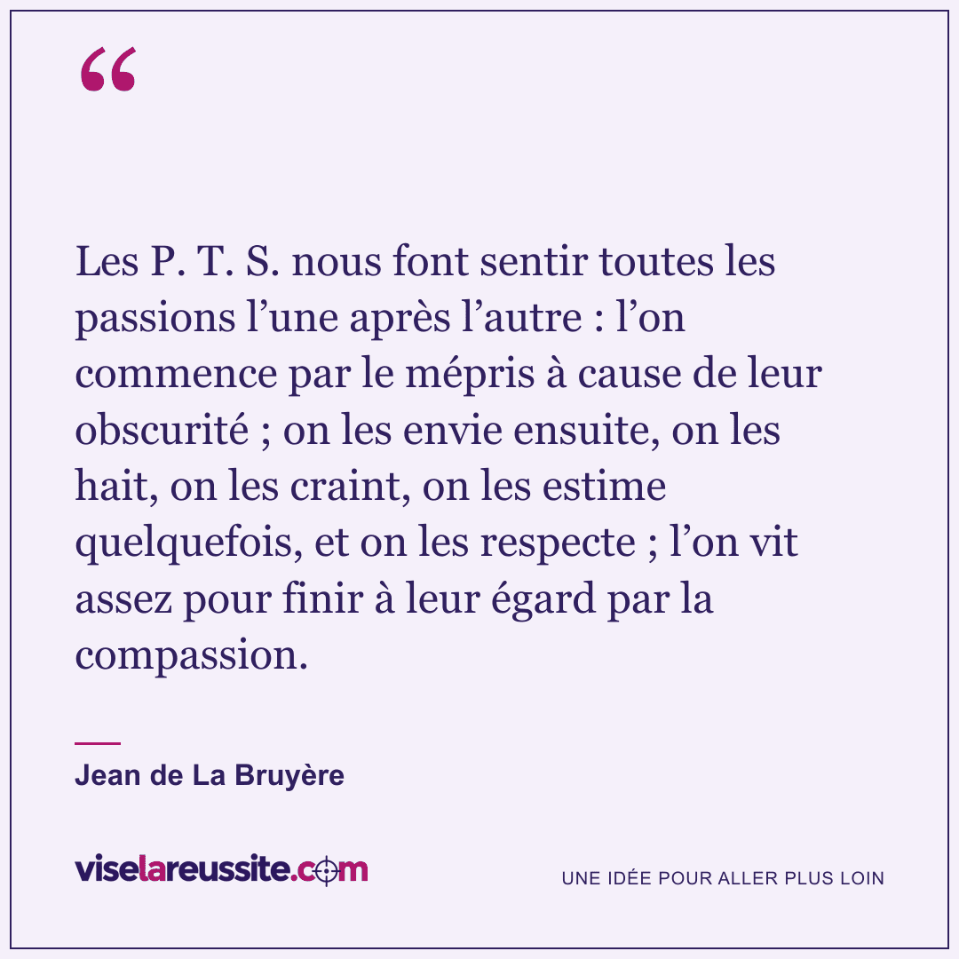 « Les P. T. S. nous font sentir toutes les passions l’une après l’autre : l’on commence par le mépris à cause de leur obscurité ; on les envie ensuite, on les hait, on les craint, on les estime quelquefois, et on les respecte ; l’on vit assez pour finir à leur égard par la compassion. » — Jean de La Bruyère — Vise la Réussite