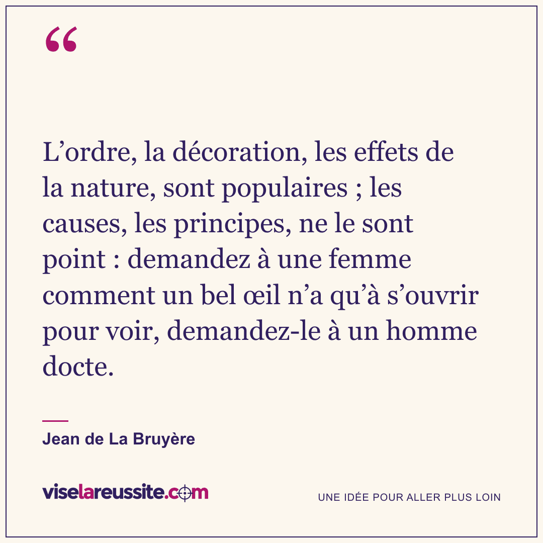 « L’ordre, la décoration, les effets de la nature, sont populaires ; les causes, les principes, ne le sont point : demandez à une femme comment un bel œil n’a qu’à s’ouvrir pour voir, demandez-le à un homme docte. » — Jean de La Bruyère — Vise la Réussite