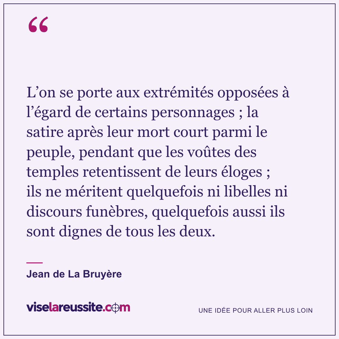 « L’on se porte aux extrémités opposées à l’égard de certains personnages ; la satire après leur mort court parmi le peuple, pendant que les voûtes des temples retentissent de leurs éloges ; ils ne méritent quelquefois ni libelles ni discours funèbres, quelquefois aussi ils sont dignes de tous les deux. » — Jean de La Bruyère — Vise la Réussite