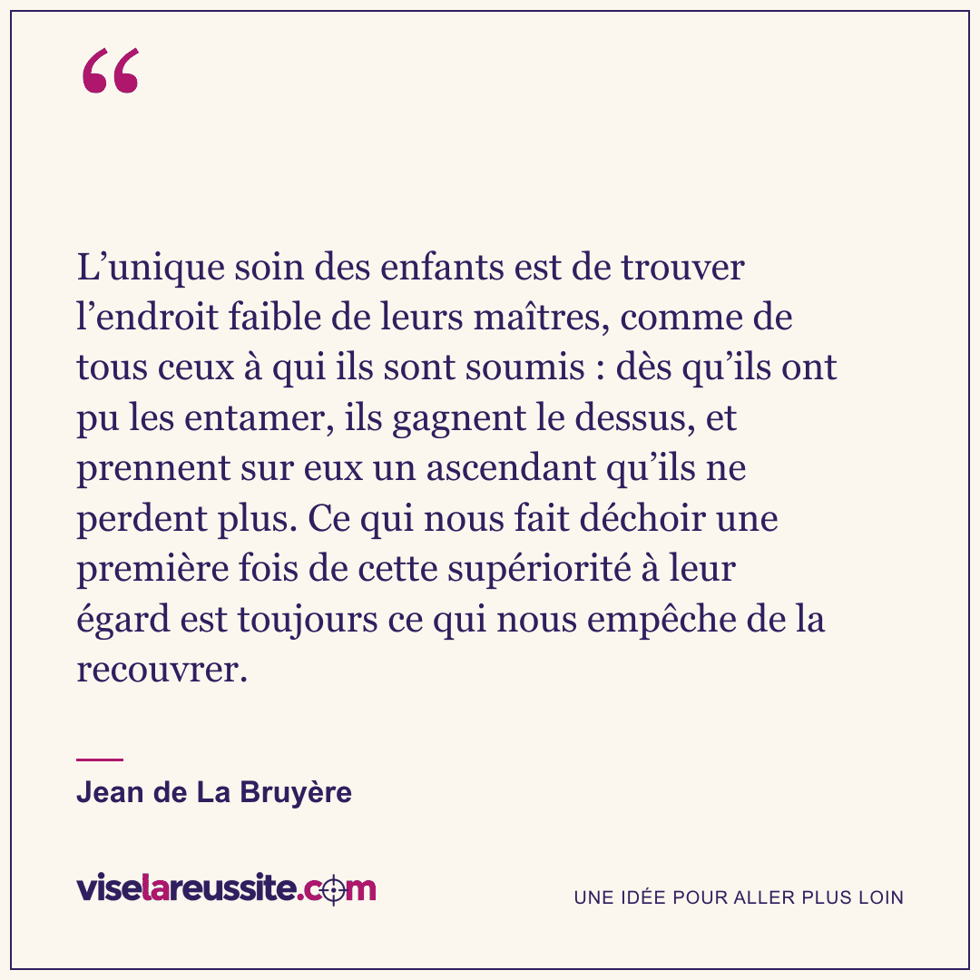 « L’unique soin des enfants est de trouver l’endroit faible de leurs maîtres, comme de tous ceux à qui ils sont soumis : dès qu’ils ont pu les entamer, ils gagnent le dessus, et prennent sur eux un ascendant qu’ils ne perdent plus. Ce qui nous fait déchoir une première fois de cette supériorité à leur égard est toujours ce qui nous empêche de la recouvrer. » — Jean de La Bruyère — Vise la Réussite