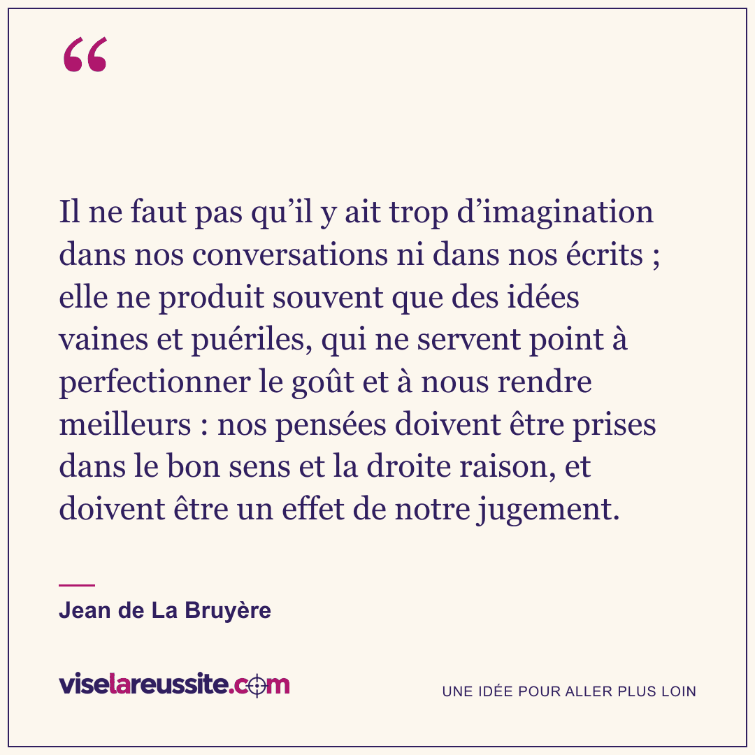« Il ne faut pas qu’il y ait trop d’imagination dans nos conversations ni dans nos écrits ; elle ne produit souvent que des idées vaines et puériles, qui ne servent point à perfectionner le goût et à nous rendre meilleurs : nos pensées doivent être prises dans le bon sens et la droite raison, et doivent être un effet de notre jugement. » — Jean de La Bruyère — Vise la Réussite