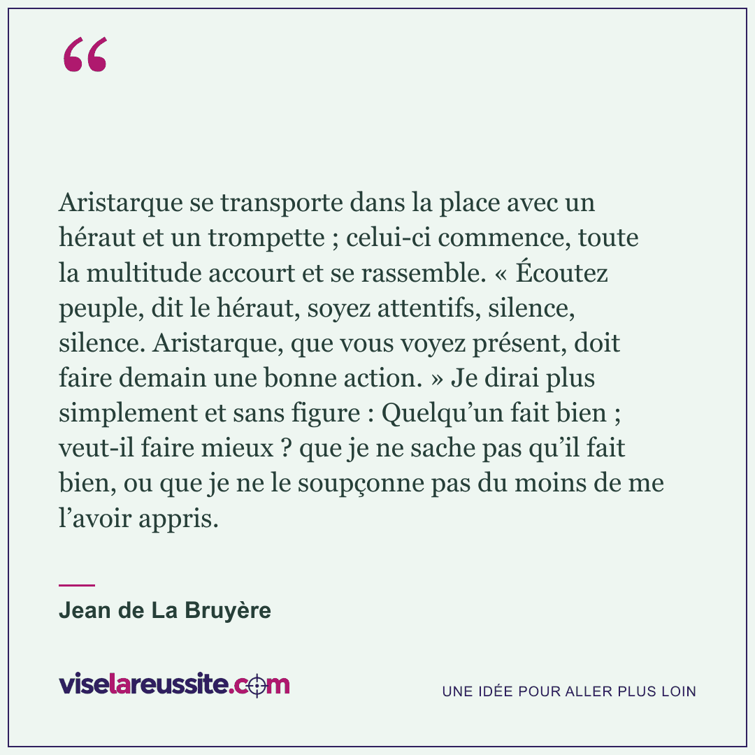 « Aristarque se transporte dans la place avec un héraut et un trompette ; celui-ci commence, toute la multitude accourt et se rassemble. « Écoutez peuple, dit le héraut, soyez attentifs, silence, silence. Aristarque, que vous voyez présent, doit faire demain une bonne action. » Je dirai plus simplement et sans figure : Quelqu’un fait bien ; veut-il faire mieux ? que je ne sache pas qu’il fait bien, ou que je ne le soupçonne pas du moins de me l’avoir appris. » — Jean de La Bruyère — Vise la Réussite