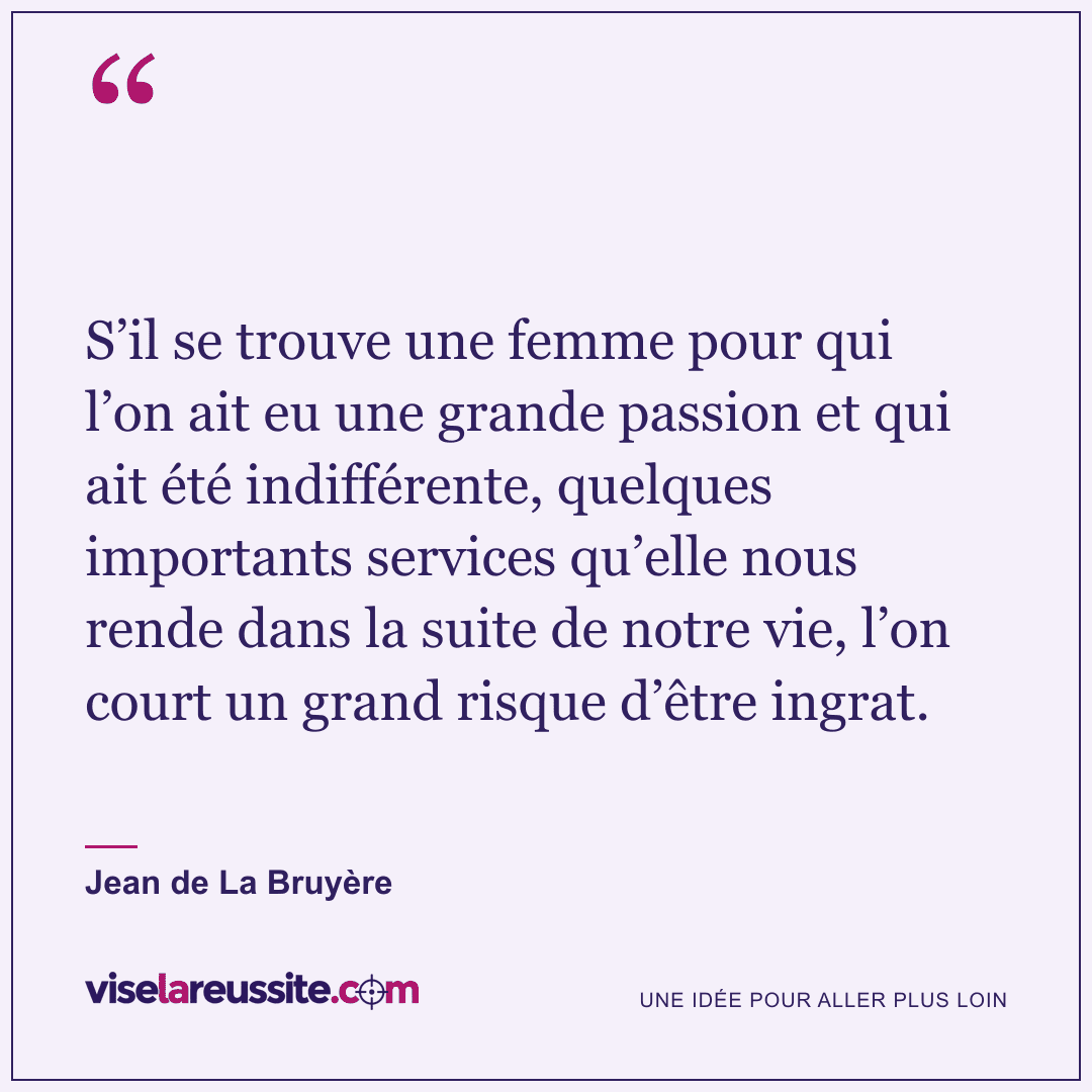 « S’il se trouve une femme pour qui l’on ait eu une grande passion et qui ait été indifférente, quelques importants services qu’elle nous rende dans la suite de notre vie, l’on court un grand risque d’être ingrat. » — Jean de La Bruyère — Vise la Réussite