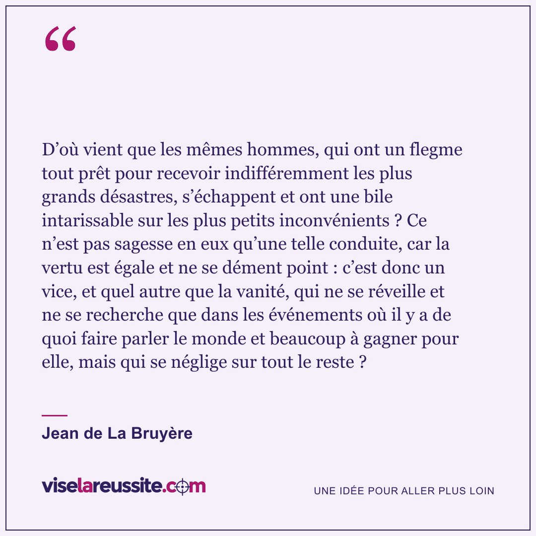 « D’où vient que les mêmes hommes, qui ont un flegme tout prêt pour recevoir indifféremment les plus grands désastres, s’échappent et ont une bile intarissable sur les plus petits inconvénients ? Ce n’est pas sagesse en eux qu’une telle conduite, car la vertu est égale et ne se dément point : c’est donc un vice, et quel autre que la vanité, qui ne se réveille et ne se recherche que dans les événements où il y a de quoi faire parler le monde et beaucoup à gagner pour elle, mais qui se néglige sur tout le reste ? » — Jean de La Bruyère — Vise la Réussite