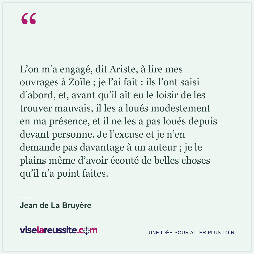 « L’on m’a engagé, dit Ariste, à lire mes ouvrages à Zoïle ; je l’ai fait : ils l’ont saisi d’abord, et, avant qu’il ait eu le loisir de les trouver mauvais, il les a loués modestement en ma présence, et il ne les a pas loués depuis devant personne. Je l’excuse et je n’en demande pas davantage à un auteur ; je le plains même d’avoir écouté de belles choses qu’il n’a point faites. » — Jean de La Bruyère — Vise la Réussite