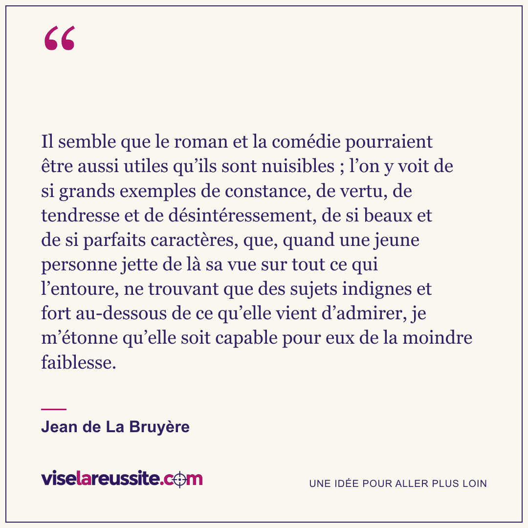 « Il semble que le roman et la comédie pourraient être aussi utiles qu’ils sont nuisibles ; l’on y voit de si grands exemples de constance, de vertu, de tendresse et de désintéressement, de si beaux et de si parfaits caractères, que, quand une jeune personne jette de là sa vue sur tout ce qui l’entoure, ne trouvant que des sujets indignes et fort au-dessous de ce qu’elle vient d’admirer, je m’étonne qu’elle soit capable pour eux de la moindre faiblesse. » — Jean de La Bruyère — Vise la Réussite