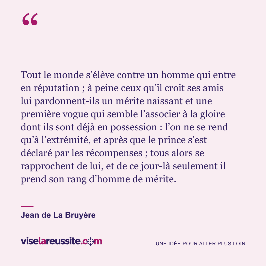 « Tout le monde s’élève contre un homme qui entre en réputation ; à peine ceux qu’il croit ses amis lui pardonnent-ils un mérite naissant et une première vogue qui semble l’associer à la gloire dont ils sont déjà en possession : l’on ne se rend qu’à l’extrémité, et après que le prince s’est déclaré par les récompenses ; tous alors se rapprochent de lui, et de ce jour-là seulement il prend son rang d’homme de mérite. » — Jean de La Bruyère — Vise la Réussite
