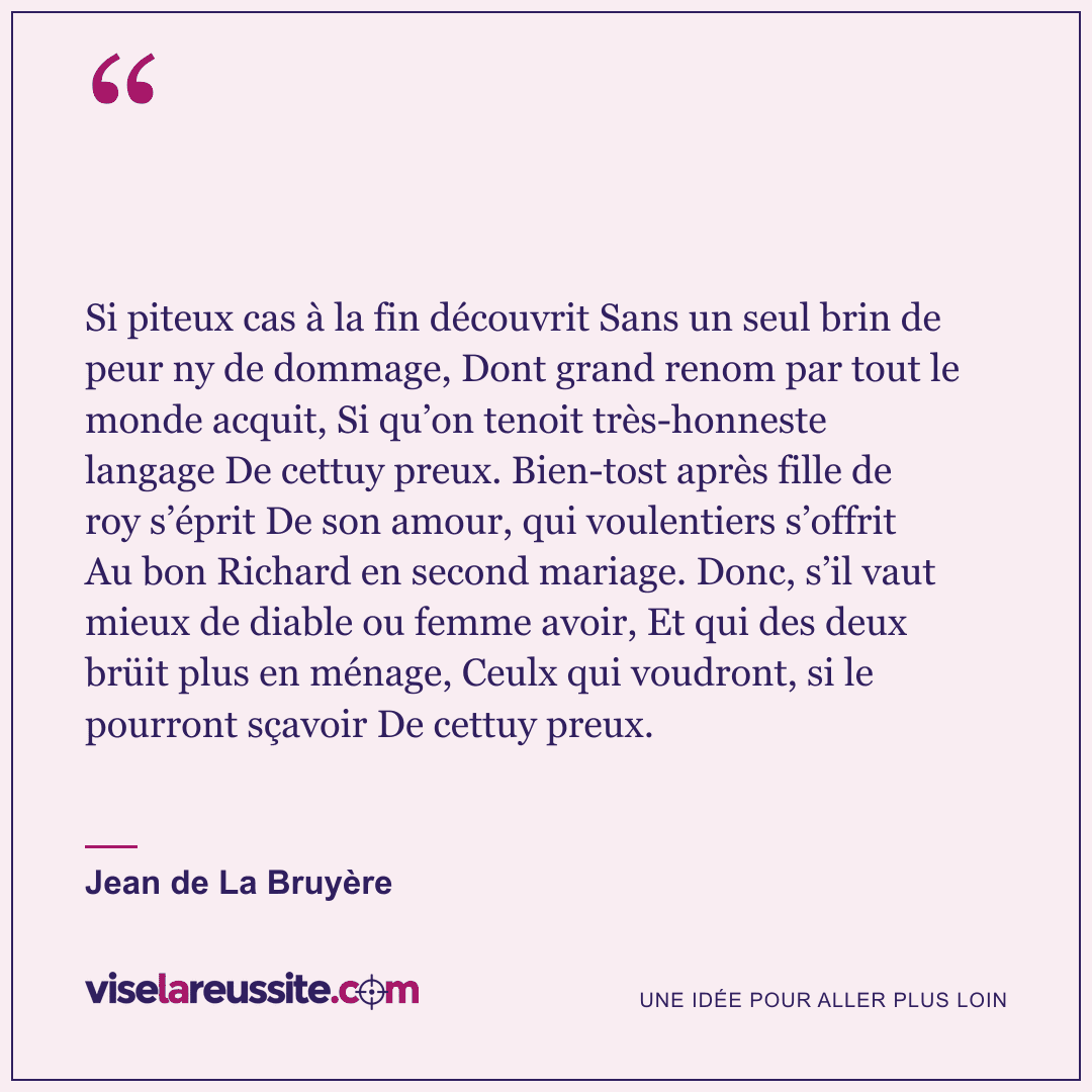« Si piteux cas à la fin découvrit Sans un seul brin de peur ny de dommage, Dont grand renom par tout le monde acquit, Si qu’on tenoit très-honneste langage De cettuy preux. Bien-tost après fille de roy s’éprit De son amour, qui voulentiers s’offrit Au bon Richard en second mariage. Donc, s’il vaut mieux de diable ou femme avoir, Et qui des deux brüit plus en ménage, Ceulx qui voudront, si le pourront sçavoir De cettuy preux. » — Jean de La Bruyère — Vise la Réussite