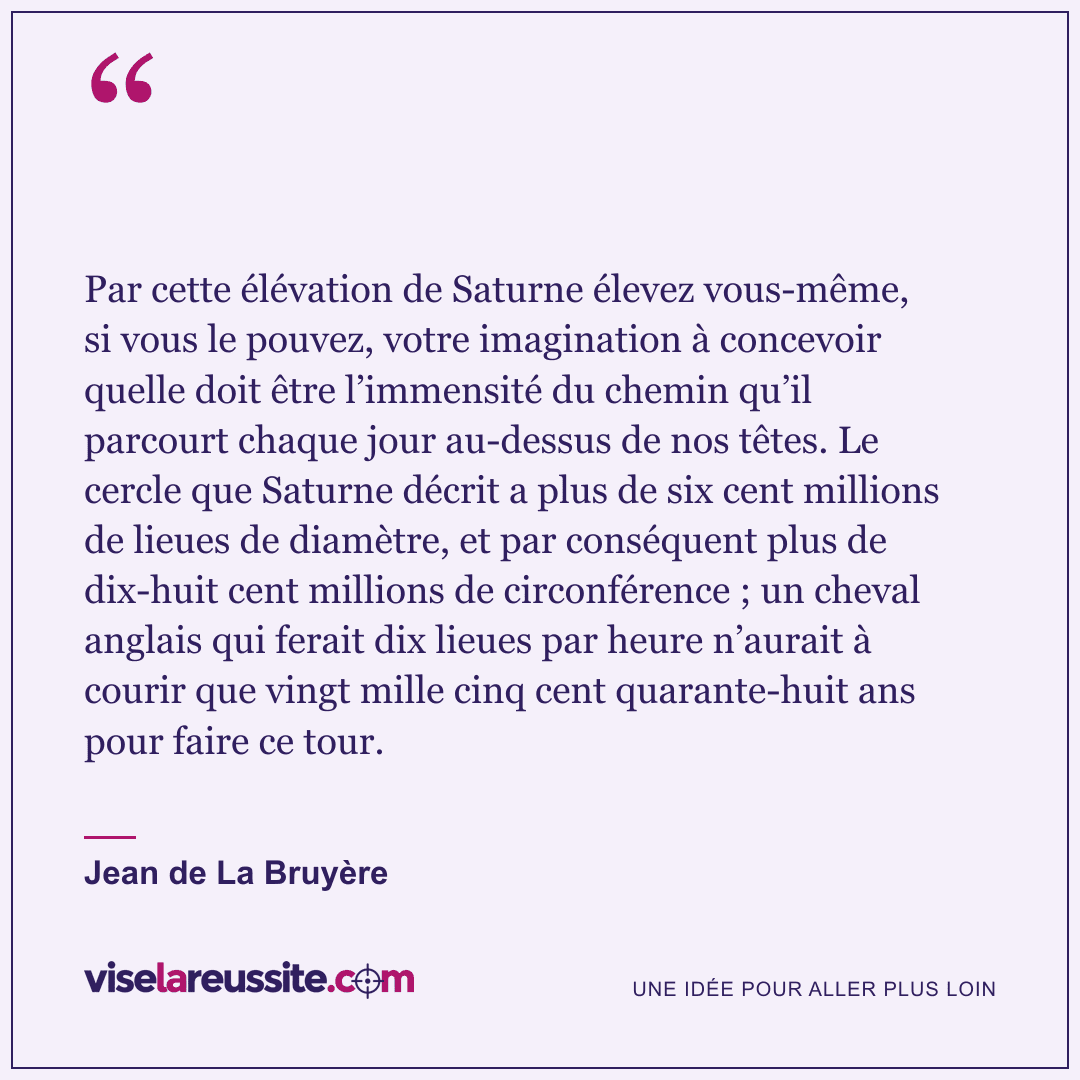 « Par cette élévation de Saturne élevez vous-même, si vous le pouvez, votre imagination à concevoir quelle doit être l’immensité du chemin qu’il parcourt chaque jour au-dessus de nos têtes. Le cercle que Saturne décrit a plus de six cent millions de lieues de diamètre, et par conséquent plus de dix-huit cent millions de circonférence ; un cheval anglais qui ferait dix lieues par heure n’aurait à courir que vingt mille cinq cent quarante-huit ans pour faire ce tour. » — Jean de La Bruyère — Vise la Réussite