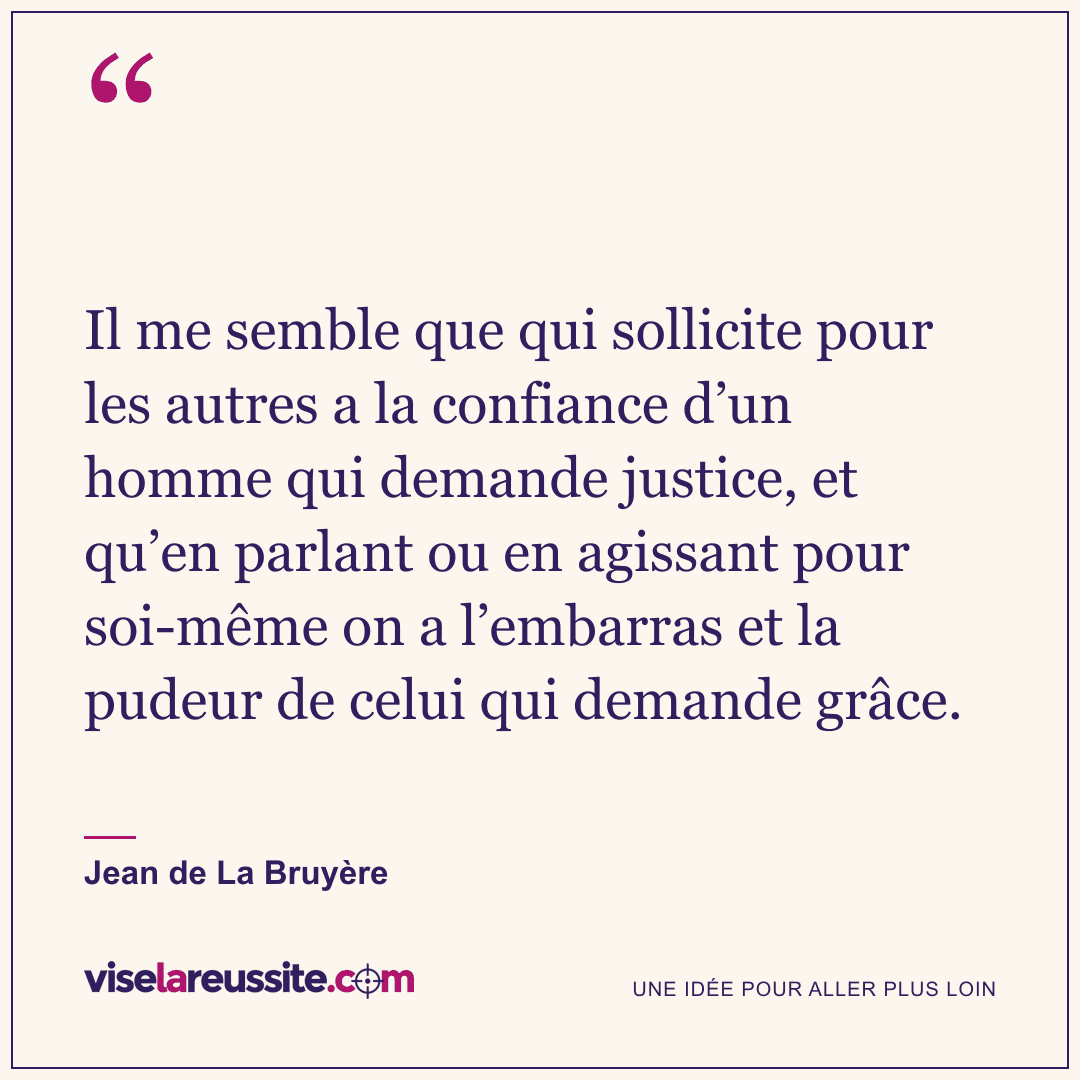 « Il me semble que qui sollicite pour les autres a la confiance d’un homme qui demande justice, et qu’en parlant ou en agissant pour soi-même on a l’embarras et la pudeur de celui qui demande grâce. » — Jean de La Bruyère — Vise la Réussite