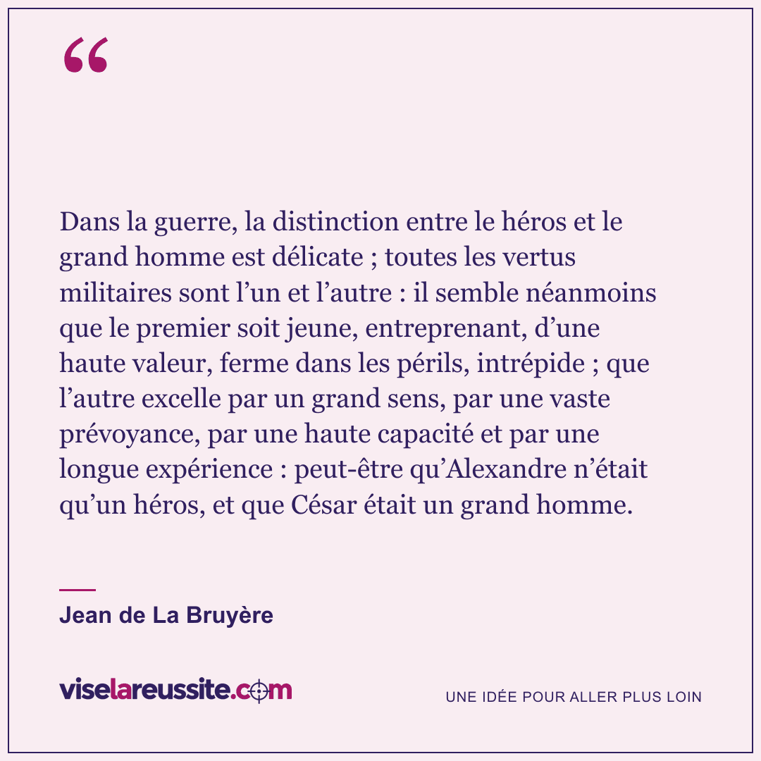 « Dans la guerre, la distinction entre le héros et le grand homme est délicate ; toutes les vertus militaires sont l’un et l’autre : il semble néanmoins que le premier soit jeune, entreprenant, d’une haute valeur, ferme dans les périls, intrépide ; que l’autre excelle par un grand sens, par une vaste prévoyance, par une haute capacité et par une longue expérience : peut-être qu’Alexandre n’était qu’un héros, et que César était un grand homme. » — Jean de La Bruyère — Vise la Réussite