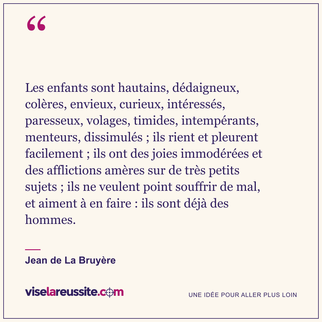 « Les enfants sont hautains, dédaigneux, colères, envieux, curieux, intéressés, paresseux, volages, timides, intempérants, menteurs, dissimulés ; ils rient et pleurent facilement ; ils ont des joies immodérées et des afflictions amères sur de très petits sujets ; ils ne veulent point souffrir de mal, et aiment à en faire : ils sont déjà des hommes. » — Jean de La Bruyère — Vise la Réussite