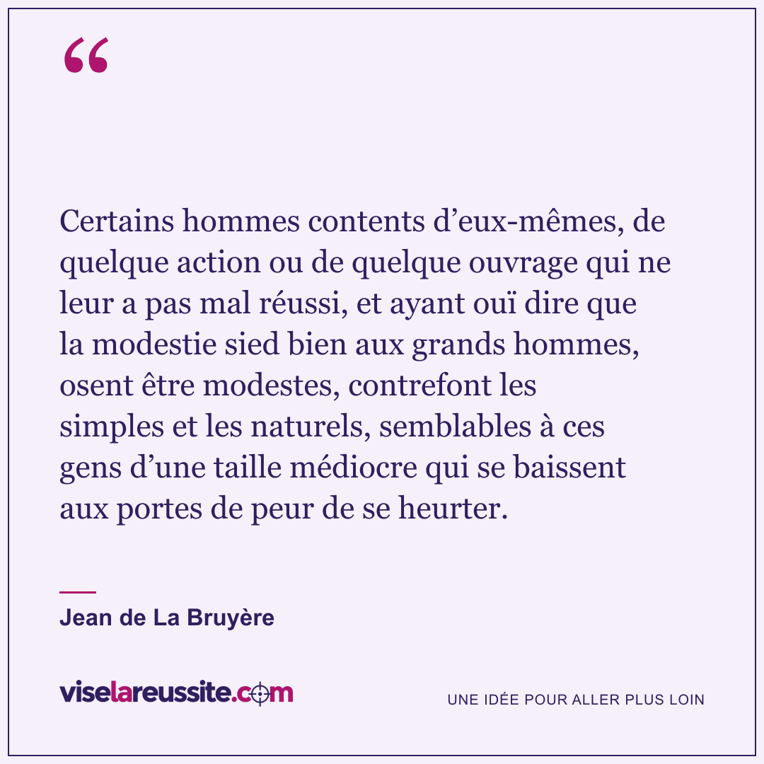 « Certains hommes contents d’eux-mêmes, de quelque action ou de quelque ouvrage qui ne leur a pas mal réussi, et ayant ouï dire que la modestie sied bien aux grands hommes, osent être modestes, contrefont les simples et les naturels, semblables à ces gens d’une taille médiocre qui se baissent aux portes de peur de se heurter. » — Jean de La Bruyère — Vise la Réussite
