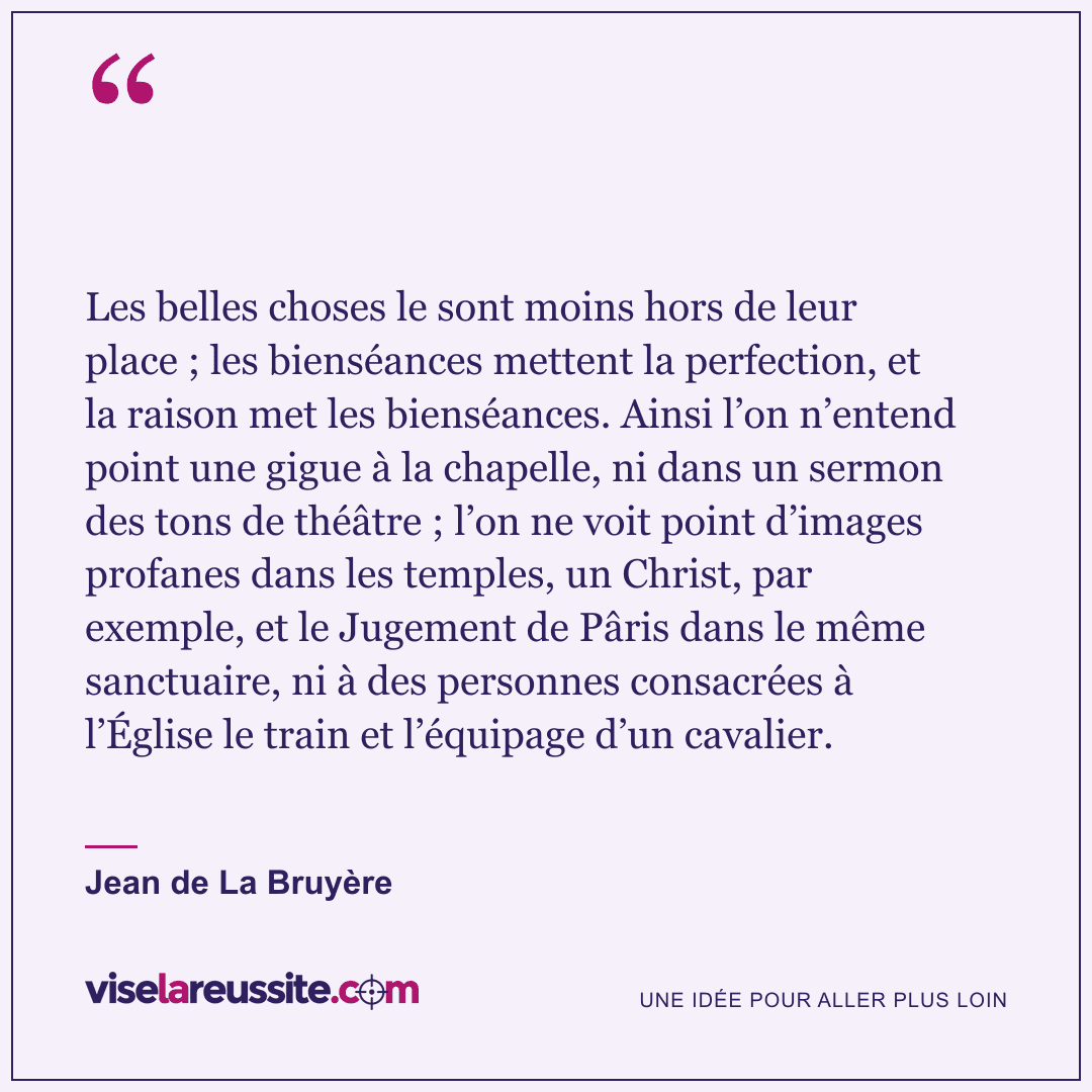 « Les belles choses le sont moins hors de leur place ; les bienséances mettent la perfection, et la raison met les bienséances. Ainsi l’on n’entend point une gigue à la chapelle, ni dans un sermon des tons de théâtre ; l’on ne voit point d’images profanes dans les temples, un Christ, par exemple, et le Jugement de Pâris dans le même sanctuaire, ni à des personnes consacrées à l’Église le train et l’équipage d’un cavalier. » — Jean de La Bruyère — Vise la Réussite