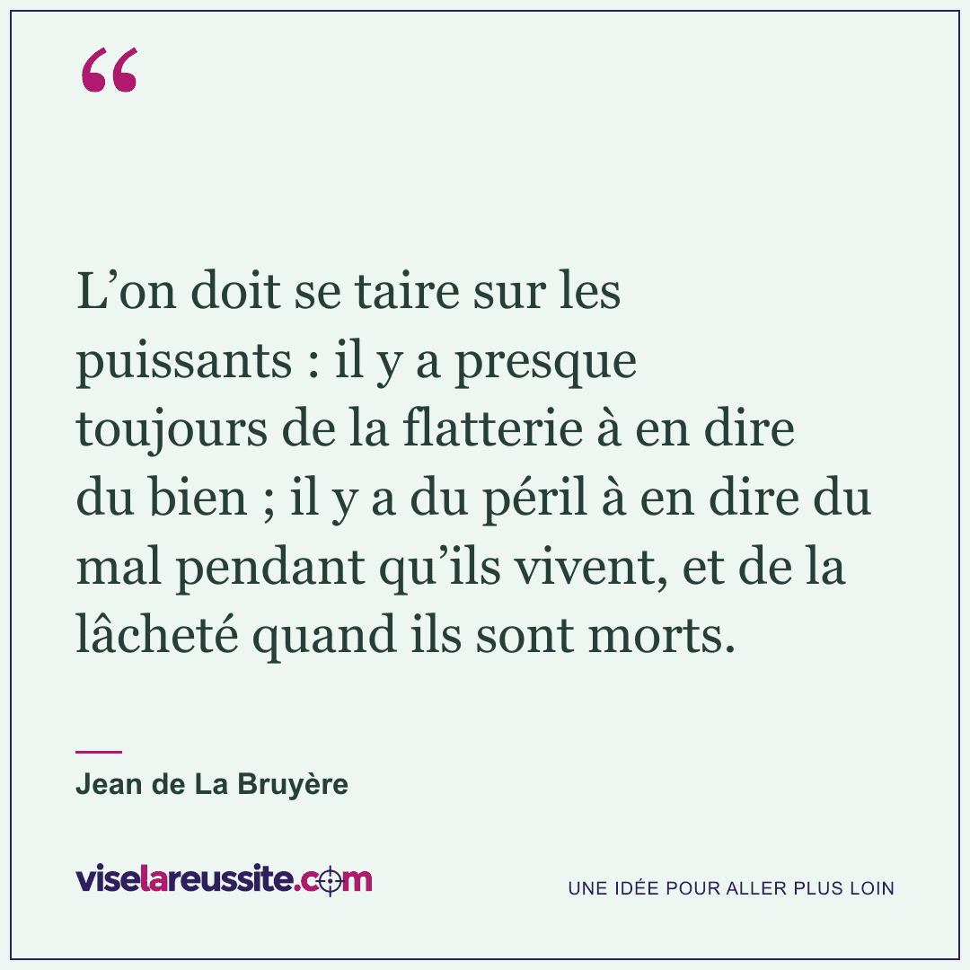 « L’on doit se taire sur les puissants : il y a presque toujours de la flatterie à en dire du bien ; il y a du péril à en dire du mal pendant qu’ils vivent, et de la lâcheté quand ils sont morts. » — Jean de La Bruyère — Vise la Réussite
