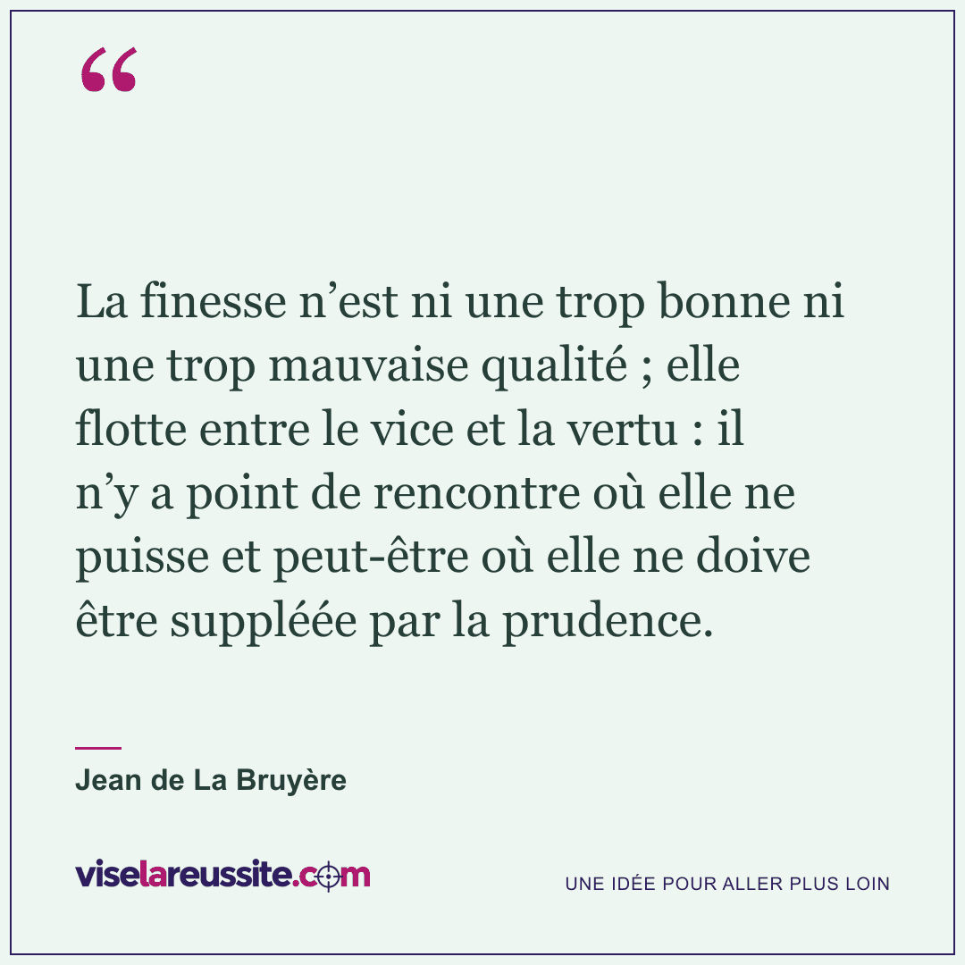 « La finesse n’est ni une trop bonne ni une trop mauvaise qualité ; elle flotte entre le vice et la vertu : il n’y a point de rencontre où elle ne puisse et peut-être où elle ne doive être suppléée par la prudence. » — Jean de La Bruyère — Vise la Réussite