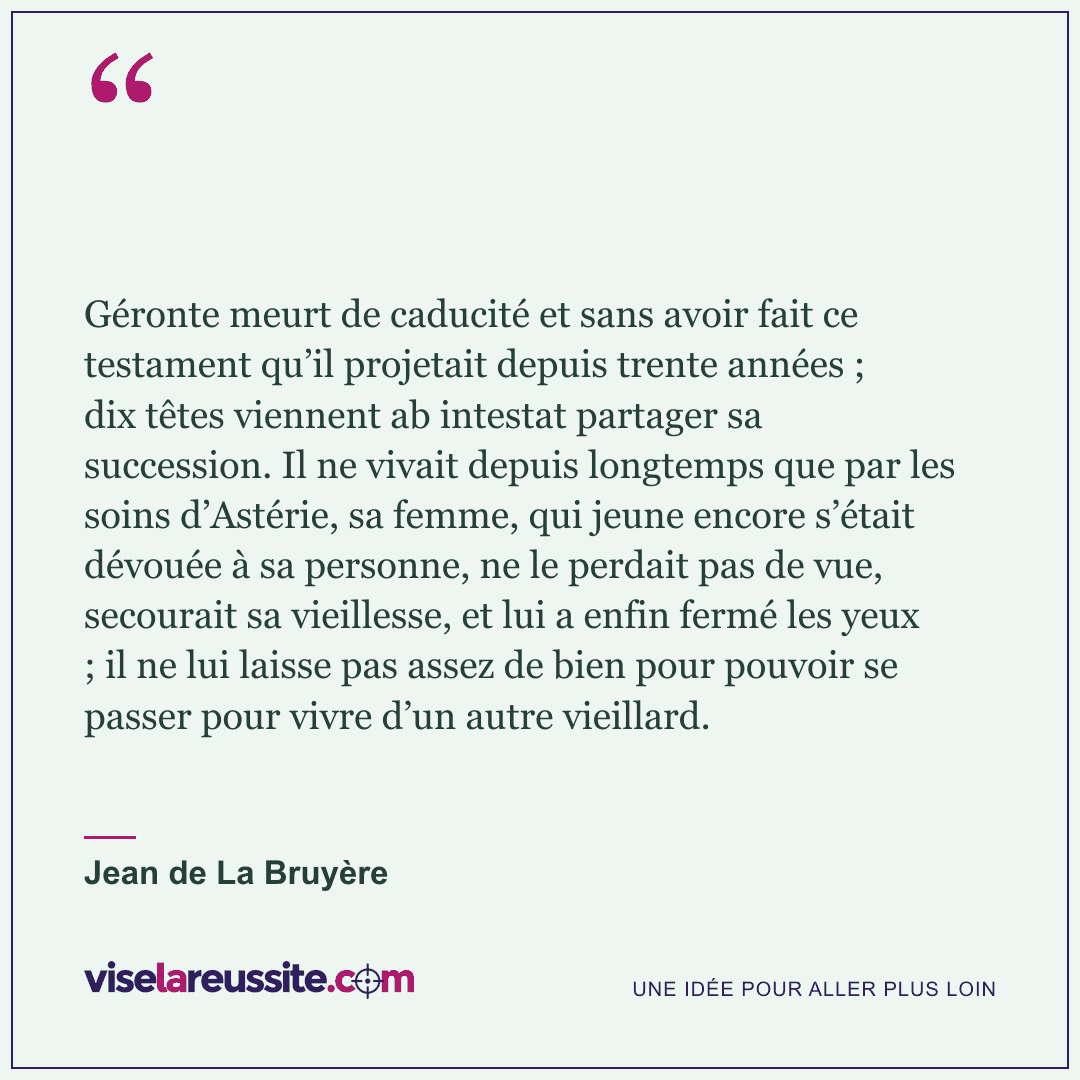 « Géronte meurt de caducité et sans avoir fait ce testament qu’il projetait depuis trente années ; dix têtes viennent ab intestat partager sa succession. Il ne vivait depuis longtemps que par les soins d’Astérie, sa femme, qui jeune encore s’était dévouée à sa personne, ne le perdait pas de vue, secourait sa vieillesse, et lui a enfin fermé les yeux ; il ne lui laisse pas assez de bien pour pouvoir se passer pour vivre d’un autre vieillard. » — Jean de La Bruyère — Vise la Réussite