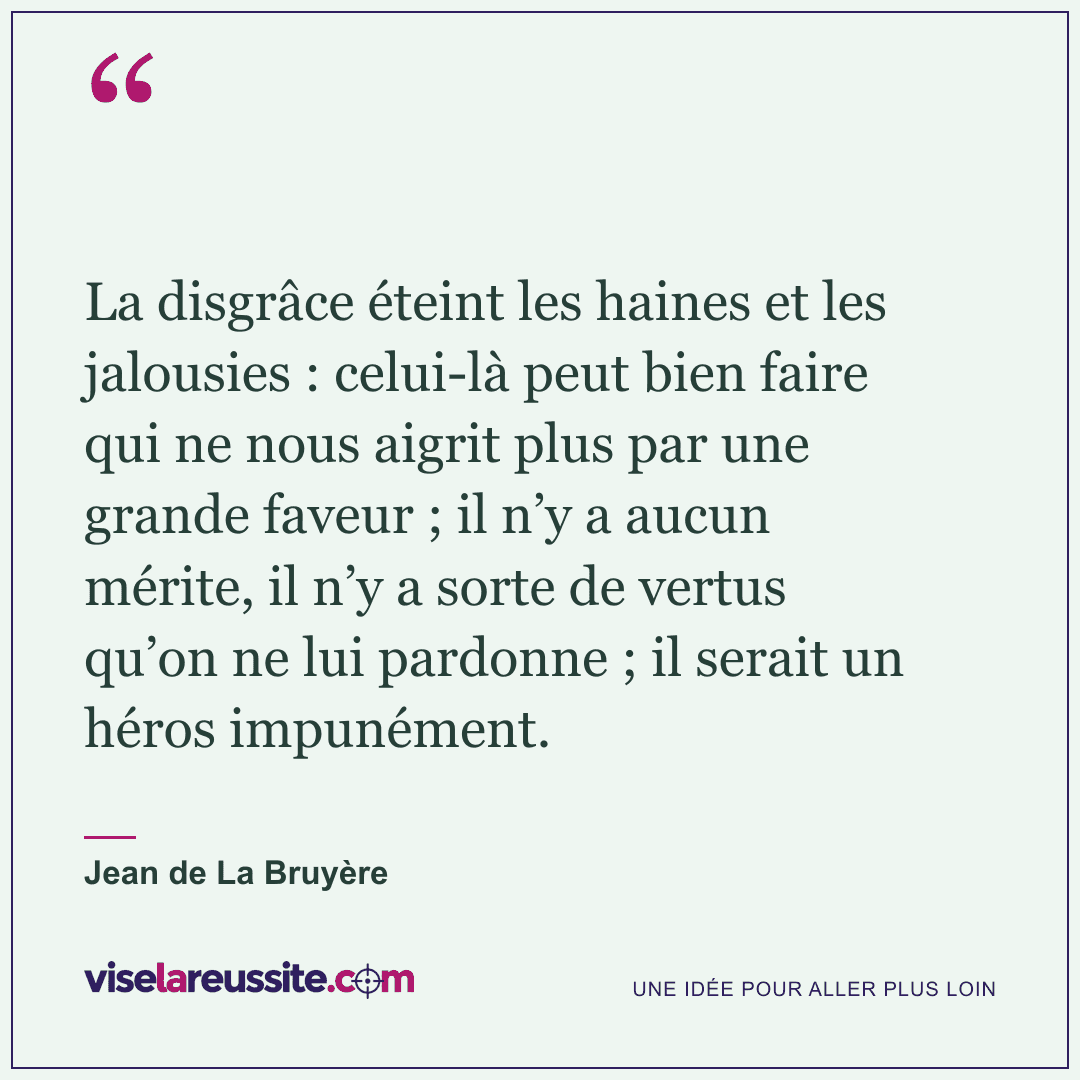 « La disgrâce éteint les haines et les jalousies : celui-là peut bien faire qui ne nous aigrit plus par une grande faveur ; il n’y a aucun mérite, il n’y a sorte de vertus qu’on ne lui pardonne ; il serait un héros impunément. » — Jean de La Bruyère — Vise la Réussite