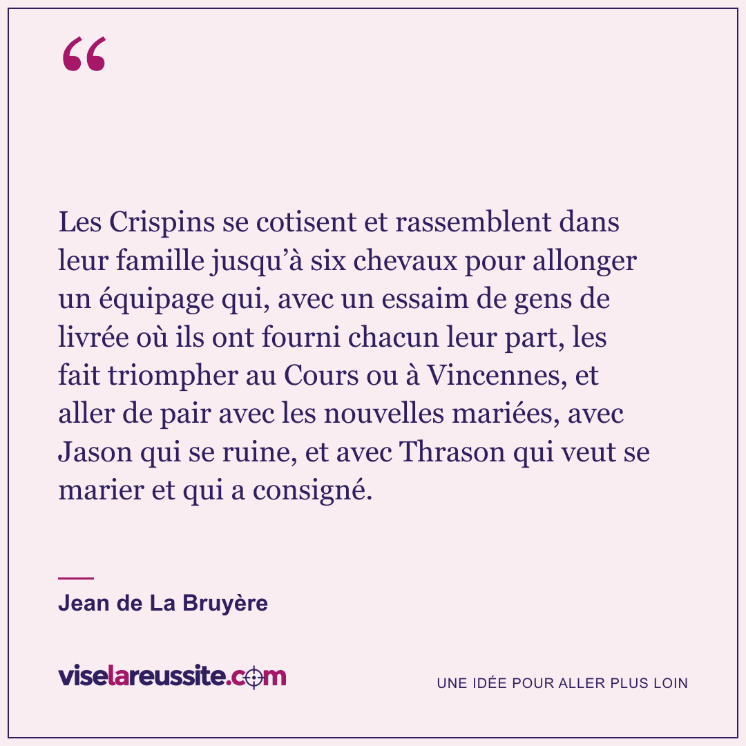 « Les Crispins se cotisent et rassemblent dans leur famille jusqu’à six chevaux pour allonger un équipage qui, avec un essaim de gens de livrée où ils ont fourni chacun leur part, les fait triompher au Cours ou à Vincennes, et aller de pair avec les nouvelles mariées, avec Jason qui se ruine, et avec Thrason qui veut se marier et qui a consigné. » — Jean de La Bruyère — Vise la Réussite