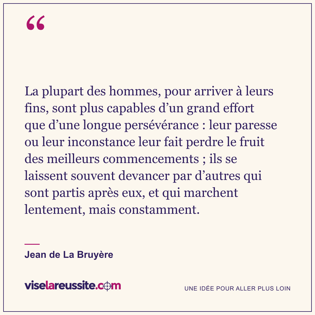 « La plupart des hommes, pour arriver à leurs fins, sont plus capables d’un grand effort que d’une longue persévérance : leur paresse ou leur inconstance leur fait perdre le fruit des meilleurs commencements ; ils se laissent souvent devancer par d’autres qui sont partis après eux, et qui marchent lentement, mais constamment. » — Jean de La Bruyère — Vise la Réussite