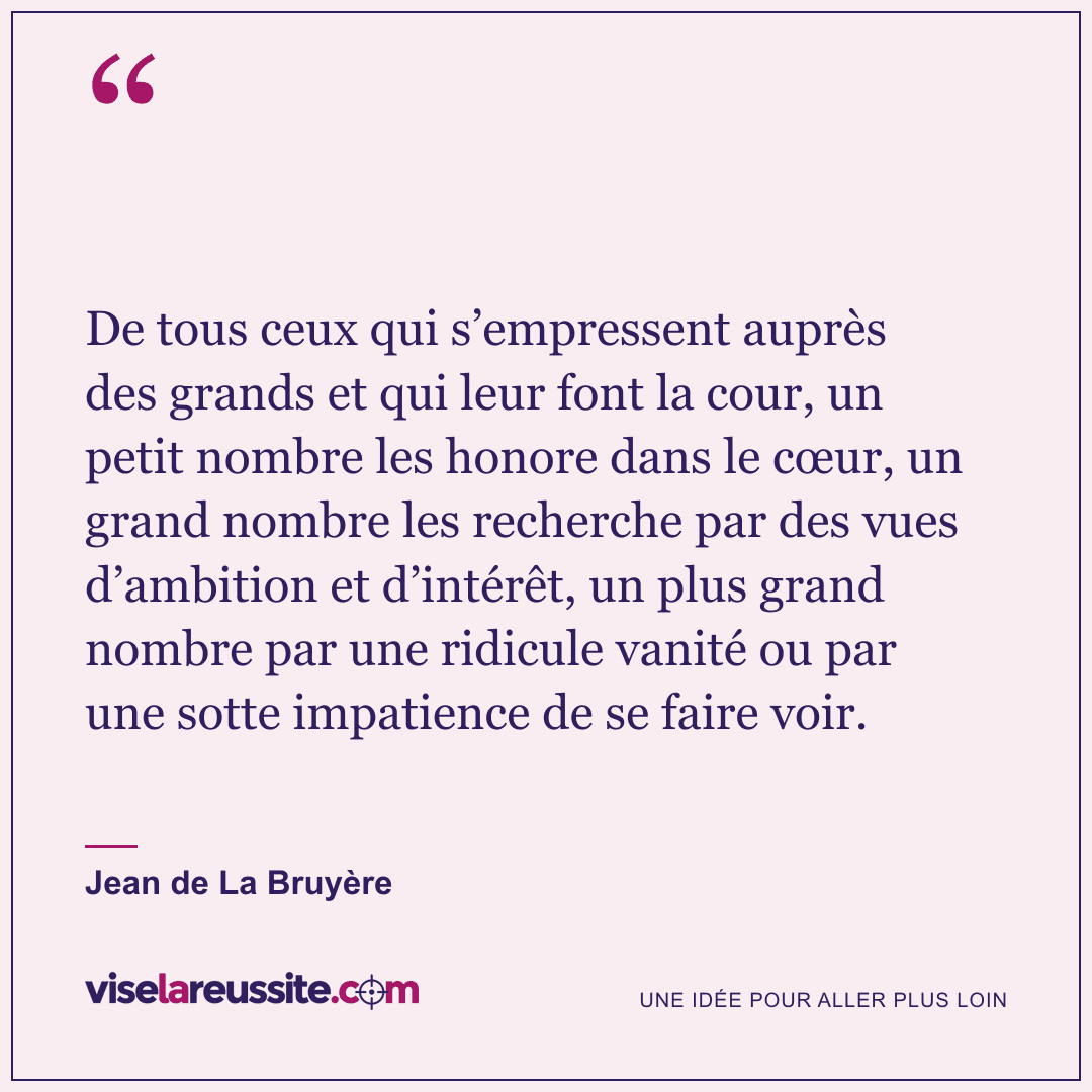 « De tous ceux qui s’empressent auprès des grands et qui leur font la cour, un petit nombre les honore dans le cœur, un grand nombre les recherche par des vues d’ambition et d’intérêt, un plus grand nombre par une ridicule vanité ou par une sotte impatience de se faire voir. » — Jean de La Bruyère — Vise la Réussite