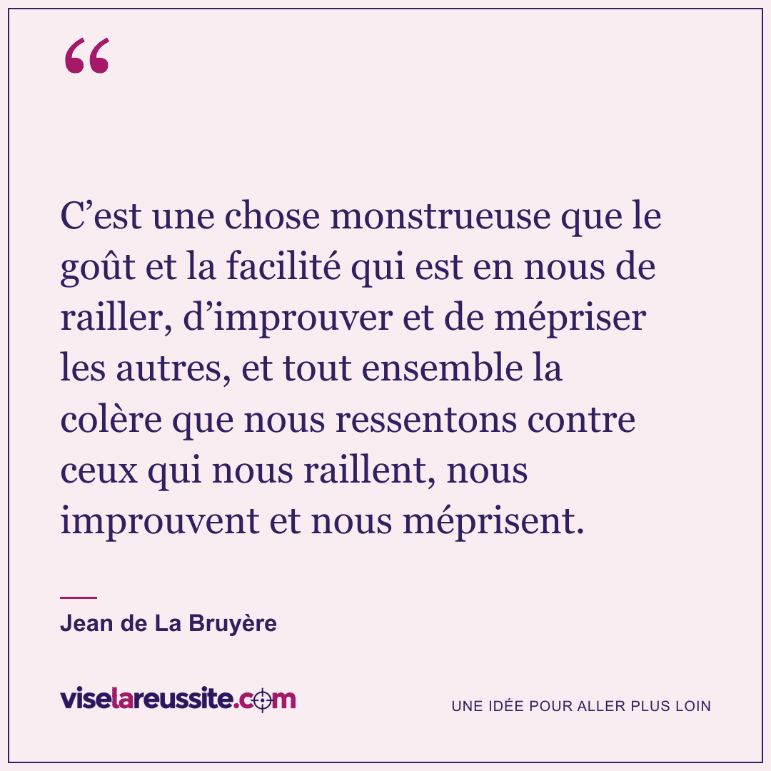 « C’est une chose monstrueuse que le goût et la facilité qui est en nous de railler, d’improuver et de mépriser les autres, et tout ensemble la colère que nous ressentons contre ceux qui nous raillent, nous improuvent et nous méprisent. » — Jean de La Bruyère — Vise la Réussite
